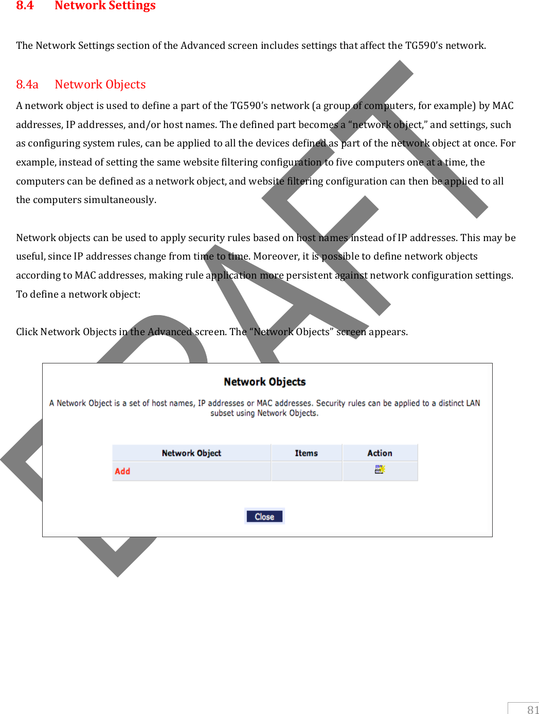   81   8.4  Network Settings  The Network Settings section of the Advanced screen includes settings that affect the TG590’s network.  8.4a  Network Objects A network object is used to define a part of the TG590’s network (a group of computers, for example) by MAC addresses, IP addresses, and/or host names. The defined part becomes a “network object,” and settings, such as configuring system rules, can be applied to all the devices defined as part of the network object at once. For example, instead of setting the same website filtering configuration to five computers one at a time, the computers can be defined as a network object, and website filtering configuration can then be applied to all the computers simultaneously.  Network objects can be used to apply security rules based on host names instead of IP addresses. This may be useful, since IP addresses change from time to time. Moreover, it is possible to define network objects according to MAC addresses, making rule application more persistent against network configuration settings. To define a network object:  Click Network Objects in the Advanced screen. The “Network Objects” screen appears.                