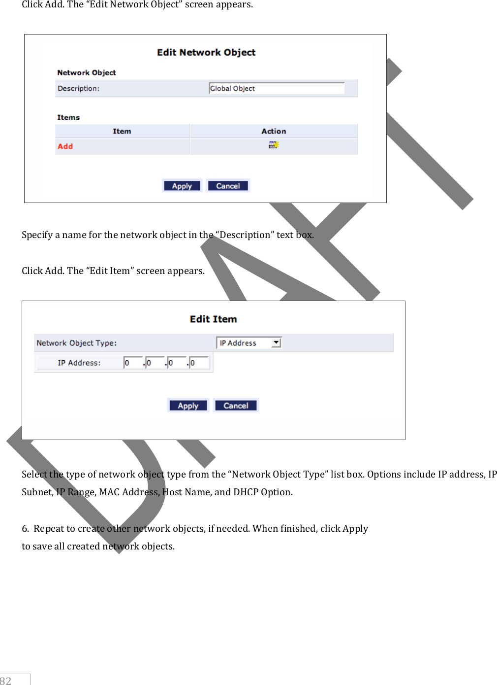     82   Click Add. The “Edit Network Object” screen appears.    Specify a name for the network object in the “Description” text box.  Click Add. The “Edit Item” screen appears.    Select the type of network object type from the “Network Object Type” list box. Options include IP address, IP Subnet, IP Range, MAC Address, Host Name, and DHCP Option.  6.  Repeat to create other network objects, if needed. When finished, click Apply to save all created network objects.       