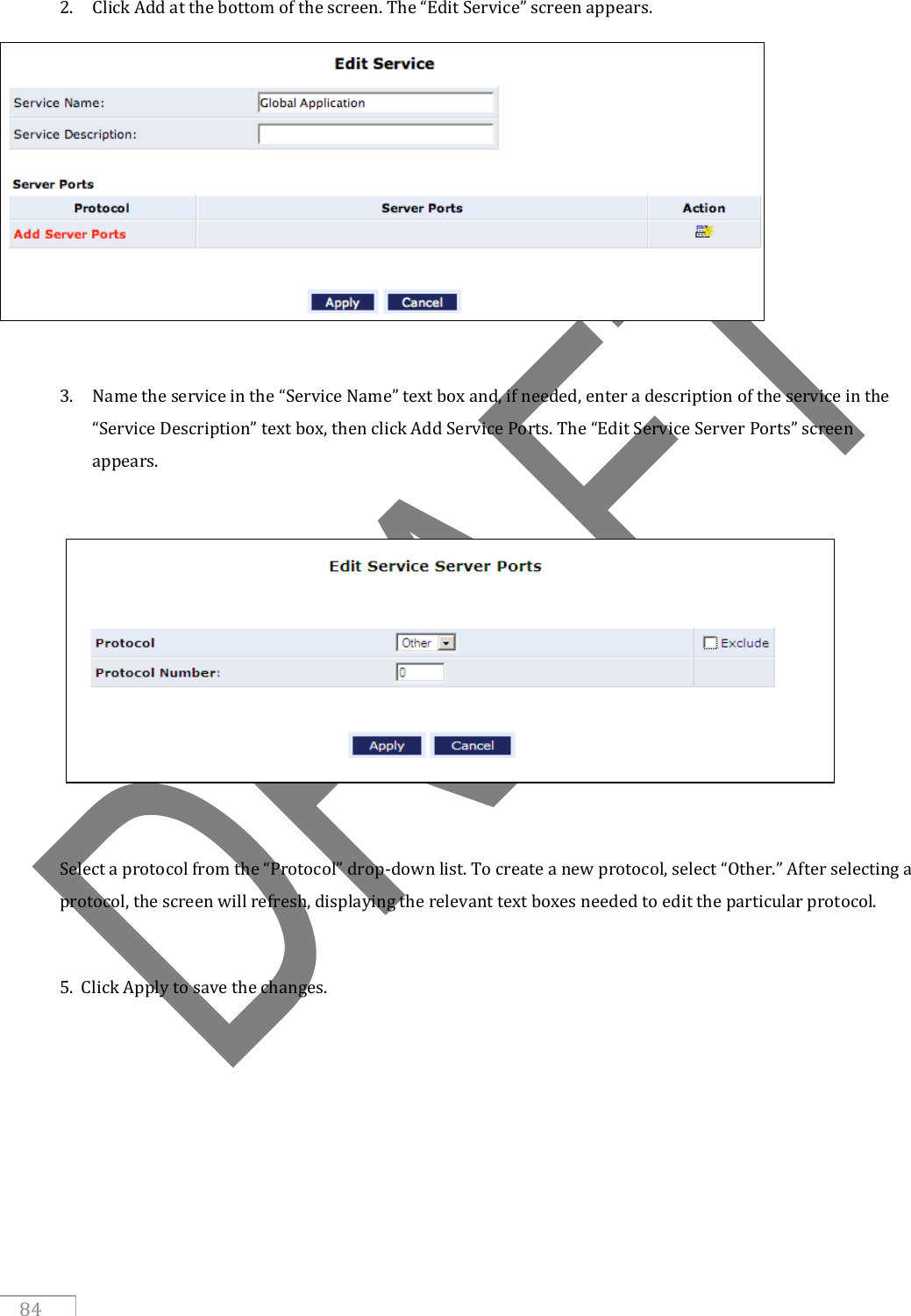   84 2. Click Add at the bottom of the screen. The “Edit Service” screen appears.   3. Name the service in the “Service Name” text box and, if needed, enter a description of the service in the “Service Description” text box, then click Add Service Ports. The “Edit Service Server Ports” screen appears.    Select a protocol from the “Protocol” drop-down list. To create a new protocol, select “Other.” After selecting a protocol, the screen will refresh, displaying the relevant text boxes needed to edit the particular protocol.  5.  Click Apply to save the changes.     