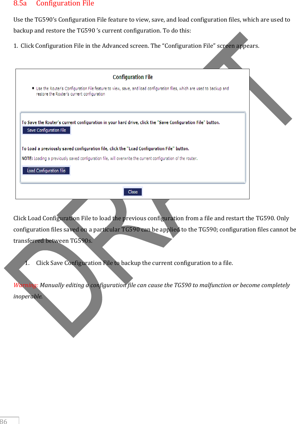   86   8.5a  Configuration File Use the TG590’s Configuration File feature to view, save, and load configuration files, which are used to backup and restore the TG590 ’s current configuration. To do this: 1.  Click Configuration File in the Advanced screen. The “Configuration File” screen appears.    Click Load Configuration File to load the previous configuration from a file and restart the TG590. Only configuration files saved on a particular TG590 can be applied to the TG590; configuration files cannot be transferred between TG590s.  1. Click Save Configuration File to backup the current configuration to a file.  Warning: Manually editing a configuration file can cause the TG590 to malfunction or become completely inoperable.      