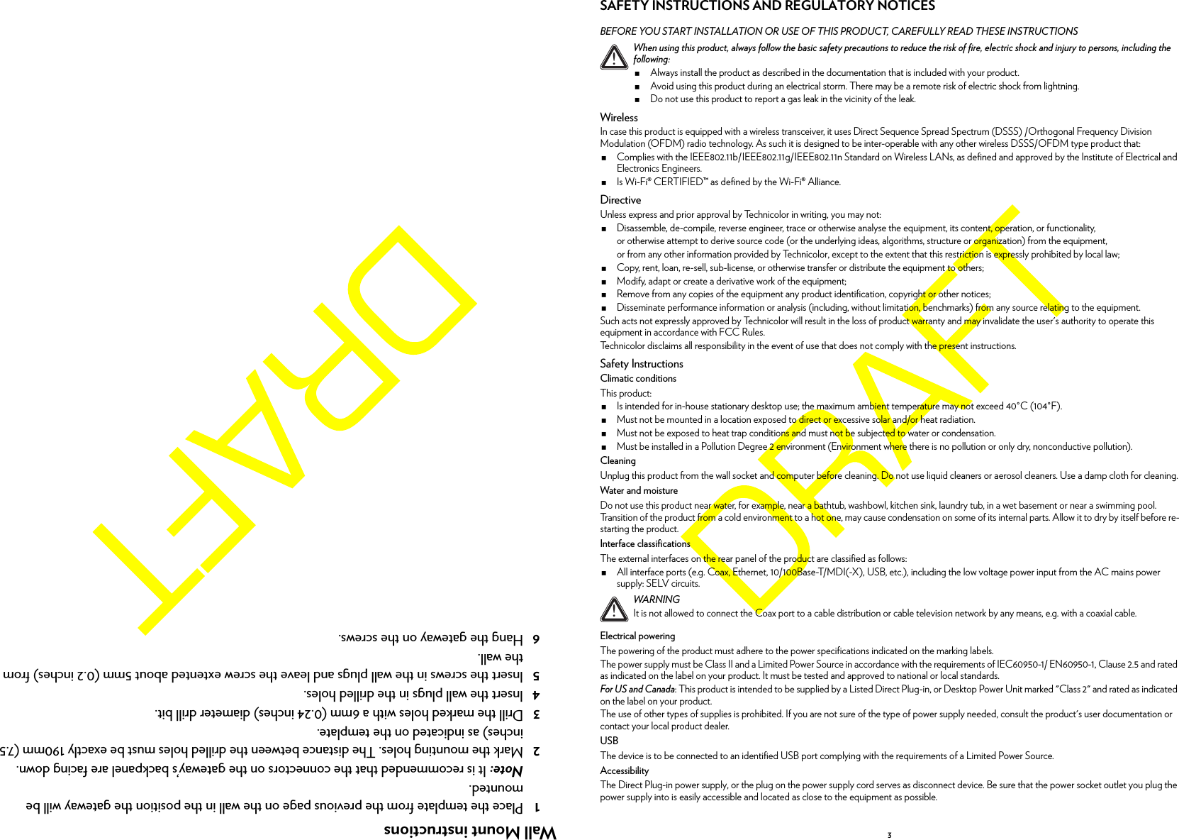 Wall Mount instructions1Place the template from the previous page on the wall in the position the gateway will be mounted.Note: It is recommended that the connectors on the gateway’s backpanel are facing down.2Mark the mounting holes. The distance between the drilled holes must be exactly 190mm (7.5 inches) as indicated on the template.3Drill the marked holes with a 6mm (0.24 inches) diameter drill bit.4Insert the wall plugs in the drilled holes.5Insert the screws in the wall plugs and leave the screw extented about 5mm (0.2 inches) from the wall.6Hang the gateway on the screws.3SAFETY INSTRUCTIONS AND REGULATORY NOTICESBEFORE YOU START INSTALLATION OR USE OF THIS PRODUCT, CAREFULLY READ THESE INSTRUCTIONSWirelessIn case this product is equipped with a wireless transceiver, it uses Direct Sequence Spread Spectrum (DSSS) /Orthogonal Frequency Division Modulation (OFDM) radio technology. As such it is designed to be inter-operable with any other wireless DSSS/OFDM type product that:Complies with the IEEE802.11b/IEEE802.11g/IEEE802.11n Standard on Wireless LANs, as defined and approved by the Institute of Electrical and Electronics Engineers.Is Wi-Fi® CERTIFIED™ as defined by the Wi-Fi® Alliance.DirectiveUnless express and prior approval by Technicolor in writing, you may not:Disassemble, de-compile, reverse engineer, trace or otherwise analyse the equipment, its content, operation, or functionality,or otherwise attempt to derive source code (or the underlying ideas, algorithms, structure or organization) from the equipment,or from any other information provided by Technicolor, except to the extent that this restriction is expressly prohibited by local law;Copy, rent, loan, re-sell, sub-license, or otherwise transfer or distribute the equipment to others;Modify, adapt or create a derivative work of the equipment;Remove from any copies of the equipment any product identification, copyright or other notices;Disseminate performance information or analysis (including, without limitation, benchmarks) from any source relating to the equipment.Such acts not expressly approved by Technicolor will result in the loss of product warranty and may invalidate the user&apos;s authority to operate this equipment in accordance with FCC Rules.Technicolor disclaims all responsibility in the event of use that does not comply with the present instructions.Safety InstructionsClimatic conditionsThis product:Is intended for in-house stationary desktop use; the maximum ambient temperature may not exceed 40°C (104°F).Must not be mounted in a location exposed to direct or excessive solar and/or heat radiation.Must not be exposed to heat trap conditions and must not be subjected to water or condensation.Must be installed in a Pollution Degree 2 environment (Environment where there is no pollution or only dry, nonconductive pollution).CleaningUnplug this product from the wall socket and computer before cleaning. Do not use liquid cleaners or aerosol cleaners. Use a damp cloth for cleaning.Water and moistureDo not use this product near water, for example, near a bathtub, washbowl, kitchen sink, laundry tub, in a wet basement or near a swimming pool. Transition of the product from a cold environment to a hot one, may cause condensation on some of its internal parts. Allow it to dry by itself before re-starting the product.Interface classificationsThe external interfaces on the rear panel of the product are classified as follows:All interface ports (e.g. Coax, Ethernet, 10/100Base-T/MDI(-X), USB, etc.), including the low voltage power input from the AC mains power supply: SELV circuits.Electrical poweringThe powering of the product must adhere to the power specifications indicated on the marking labels.The power supply must be Class II and a Limited Power Source in accordance with the requirements of IEC60950-1/ EN60950-1, Clause 2.5 and rated as indicated on the label on your product. It must be tested and approved to national or local standards.For US and Canada: This product is intended to be supplied by a Listed Direct Plug-in, or Desktop Power Unit marked &quot;Class 2&quot; and rated as indicated on the label on your product.The use of other types of supplies is prohibited. If you are not sure of the type of power supply needed, consult the product&apos;s user documentation or contact your local product dealer.USBThe device is to be connected to an identified USB port complying with the requirements of a Limited Power Source.AccessibilityThe Direct Plug-in power supply, or the plug on the power supply cord serves as disconnect device. Be sure that the power socket outlet you plug the power supply into is easily accessible and located as close to the equipment as possible.!When using this product, always follow the basic safety precautions to reduce the risk of fire, electric shock and injury to persons, including the following:Always install the product as described in the documentation that is included with your product.Avoid using this product during an electrical storm. There may be a remote risk of electric shock from lightning.Do not use this product to report a gas leak in the vicinity of the leak.!WARNINGIt is not allowed to connect the Coax port to a cable distribution or cable television network by any means, e.g. with a coaxial cable.
