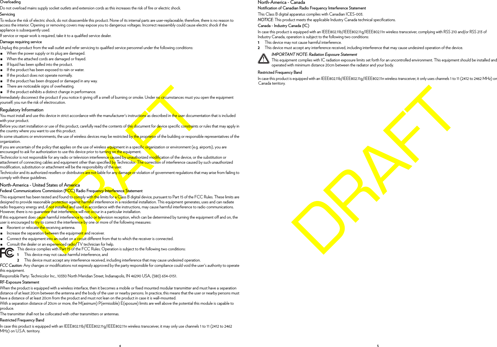 4OverloadingDo not overload mains supply socket outlets and extension cords as this increases the risk of fire or electric shock.ServicingTo reduce the risk of electric shock, do not disassemble this product. None of its internal parts are user-replaceable; therefore, there is no reason to access the interior. Opening or removing covers may expose you to dangerous voltages. Incorrect reassembly could cause electric shock if the appliance is subsequently used.If service or repair work is required, take it to a qualified service dealer.Damage requiring serviceUnplug this product from the wall outlet and refer servicing to qualified service personnel under the following conditions:When the power supply or its plug are damaged.When the attached cords are damaged or frayed.If liquid has been spilled into the product.If the product has been exposed to rain or water.If the product does not operate normally.If the product has been dropped or damaged in any way.There are noticeable signs of overheating.If the product exhibits a distinct change in performance.Immediately disconnect the product if you notice it giving off a smell of burning or smoke. Under no circumstances must you open the equipment yourself; you run the risk of electrocution.Regulatory InformationYou must install and use this device in strict accordance with the manufacturer&apos;s instructions as described in the user documentation that is included with your product.Before you start installation or use of this product, carefully read the contents of this document for device specific constraints or rules that may apply in the country where you want to use this product.In some situations or environments, the use of wireless devices may be restricted by the proprietor of the building or responsible representatives of the organization.If you are uncertain of the policy that applies on the use of wireless equipment in a specific organization or environment (e.g. airports), you are encouraged to ask for authorization to use this device prior to turning on the equipment.Technicolor is not responsible for any radio or television interference caused by unauthorized modification of the device, or the substitution or attachment of connecting cables and equipment other than specified by Technicolor. The correction of interference caused by such unauthorized modification, substitution or attachment will be the responsibility of the user.Technicolor and its authorized resellers or distributors are not liable for any damage or violation of government regulations that may arise from failing to comply with these guidelines.North-America - United States of AmericaFederal Communications Commission (FCC) Radio Frequency Interference StatementThis equipment has been tested and found to comply with the limits for a Class B digital device, pursuant to Part 15 of the FCC Rules. These limits are designed to provide reasonable protection against harmful interference in a residential installation. This equipment generates, uses and can radiate radio frequency energy and, if not installed and used in accordance with the instructions, may cause harmful interference to radio communications. However, there is no guarantee that interference will not occur in a particular installation.If this equipment does cause harmful interference to radio or television reception, which can be determined by turning the equipment off and on, the user is encouraged to try to correct the interference by one or more of the following measures:Reorient or relocate the receiving antenna.Increase the separation between the equipment and receiver.Connect the equipment into an outlet on a circuit different from that to which the receiver is connected.Consult the dealer or an experienced radio/TV technician for help.FCC Caution: Any changes or modifications not expressly approved by the party responsible for compliance could void the user&apos;s authority to operate this equipment.Responsible Party: Technicolor Inc., 10330 North Meridian Street, Indianapolis, IN 46290 USA, (580) 634-0151.RF-Exposure StatementWhen the product is equipped with a wireless interface, then it becomes a mobile or fixed mounted modular transmitter and must have a separation distance of at least 20cm between the antenna and the body of the user or nearby persons. In practice, this means that the user or nearby persons must have a distance of at least 20cm from the product and must not lean on the product in case it is wall-mounted.With a separation distance of 20cm or more, the M(aximum) P(ermissible) E(xposure) limits are well above the potential this module is capable to produce.The transmitter shall not be collocated with other transmitters or antennas.Restricted Frequency BandIn case this product is equipped with an IEEE802.11b/IEEE802.11g/IEEE802.11n wireless transceiver, it may only use channels 1 to 11 (2412 to 2462 MHz) on U.S.A. territory.This device complies with Part 15 of the FCC Rules. Operation is subject to the following two conditions:1This device may not cause harmful interference, and2This device must accept any interference received, including interference that may cause undesired operation.5North-America - CanadaNotification of Canadian Radio Frequency Interference StatementThis Class B digital apparatus complies with Canadian ICES-003.NOTICE: This product meets the applicable Industry Canada technical specifications.Canada - Industry Canada (IC)In case this product is equipped with an IEEE802.11b/IEEE802.11g/IEEE802.11n wireless transceiver, complying with RSS 210 and/or RSS 213 of Industry Canada, operation is subject to the following two conditions:1This device may not cause harmful interference.2This device must accept any interference received, including interference that may cause undesired operation of the device.Restricted Frequency BandIn case this product is equipped with an IEEE802.11b/IEEE802.11g/IEEE802.11n wireless transceiver, it only uses channels 1 to 11 (2412 to 2462 MHz) on Canada territory.!IMPORTANT NOTE: Radiation Exposure StatementThis equipment complies with IC radiation exposure limits set forth for an uncontrolled environment. This equipment should be installed and operated with minimum distance 20cm between the radiator and your body.