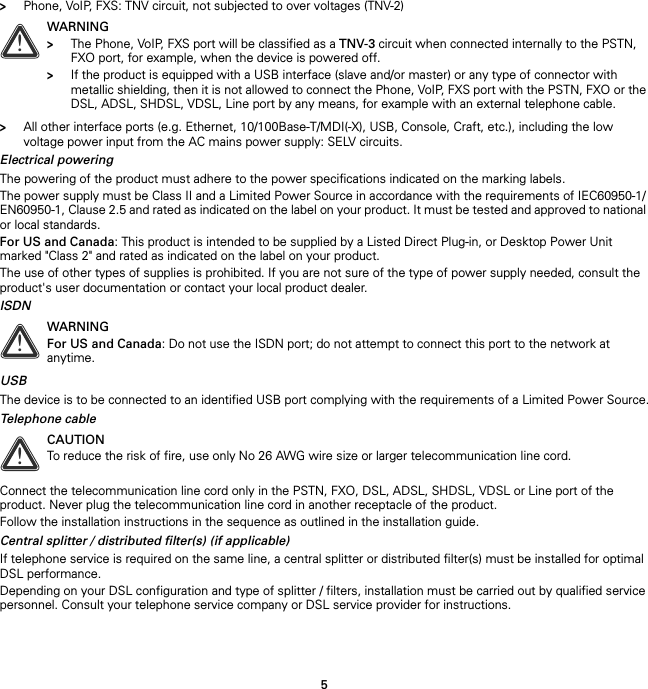 5&gt;Phone, VoIP, FXS: TNV circuit, not subjected to over voltages (TNV-2)&gt;All other interface ports (e.g. Ethernet, 10/100Base-T/MDI(-X), USB, Console, Craft, etc.), including the low voltage power input from the AC mains power supply: SELV circuits.Electrical poweringThe powering of the product must adhere to the power specifications indicated on the marking labels.The power supply must be Class II and a Limited Power Source in accordance with the requirements of IEC60950-1/ EN60950-1, Clause 2.5 and rated as indicated on the label on your product. It must be tested and approved to national or local standards.For US and Canada: This product is intended to be supplied by a Listed Direct Plug-in, or Desktop Power Unit marked &quot;Class 2&quot; and rated as indicated on the label on your product.The use of other types of supplies is prohibited. If you are not sure of the type of power supply needed, consult the product&apos;s user documentation or contact your local product dealer.ISDNUSBThe device is to be connected to an identified USB port complying with the requirements of a Limited Power Source.Telephone cableConnect the telecommunication line cord only in the PSTN, FXO, DSL, ADSL, SHDSL, VDSL or Line port of the product. Never plug the telecommunication line cord in another receptacle of the product.Follow the installation instructions in the sequence as outlined in the installation guide.Central splitter / distributed filter(s) (if applicable)If telephone service is required on the same line, a central splitter or distributed filter(s) must be installed for optimal DSL performance.Depending on your DSL configuration and type of splitter / filters, installation must be carried out by qualified service personnel. Consult your telephone service company or DSL service provider for instructions.!WARNING&gt;The Phone, VoIP, FXS port will be classified as a TNV-3 circuit when connected internally to the PSTN, FXO port, for example, when the device is powered off.&gt;If the product is equipped with a USB interface (slave and/or master) or any type of connector with metallic shielding, then it is not allowed to connect the Phone, VoIP, FXS port with the PSTN, FXO or the DSL, ADSL, SHDSL, VDSL, Line port by any means, for example with an external telephone cable.!WARNINGFor US and Canada: Do not use the ISDN port; do not attempt to connect this port to the network at anytime.!CAUTIONTo reduce the risk of fire, use only No 26 AWG wire size or larger telecommunication line cord.
