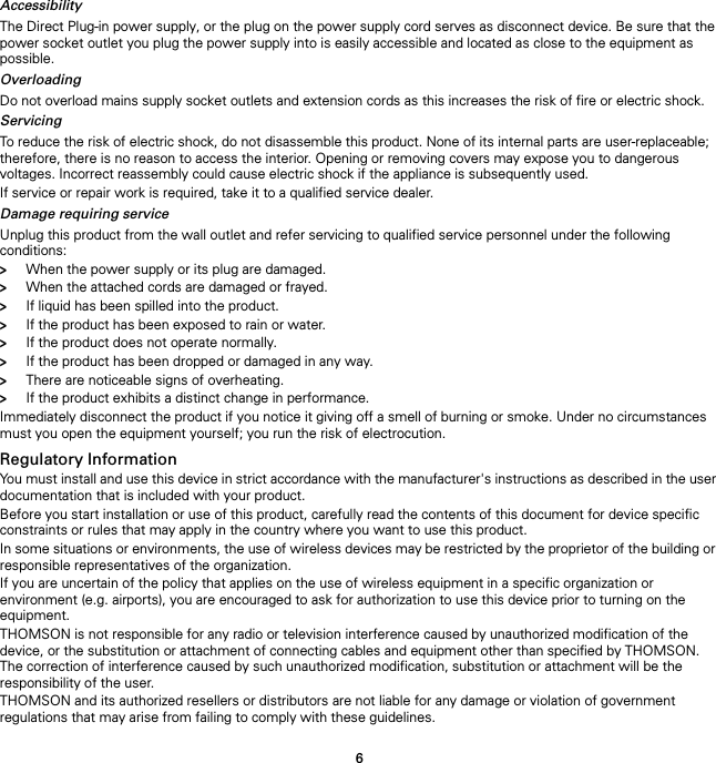6AccessibilityThe Direct Plug-in power supply, or the plug on the power supply cord serves as disconnect device. Be sure that the power socket outlet you plug the power supply into is easily accessible and located as close to the equipment as possible.OverloadingDo not overload mains supply socket outlets and extension cords as this increases the risk of fire or electric shock.ServicingTo reduce the risk of electric shock, do not disassemble this product. None of its internal parts are user-replaceable; therefore, there is no reason to access the interior. Opening or removing covers may expose you to dangerous voltages. Incorrect reassembly could cause electric shock if the appliance is subsequently used.If service or repair work is required, take it to a qualified service dealer.Damage requiring serviceUnplug this product from the wall outlet and refer servicing to qualified service personnel under the following conditions:&gt;When the power supply or its plug are damaged.&gt;When the attached cords are damaged or frayed.&gt;If liquid has been spilled into the product.&gt;If the product has been exposed to rain or water.&gt;If the product does not operate normally.&gt;If the product has been dropped or damaged in any way.&gt;There are noticeable signs of overheating.&gt;If the product exhibits a distinct change in performance.Immediately disconnect the product if you notice it giving off a smell of burning or smoke. Under no circumstances must you open the equipment yourself; you run the risk of electrocution.Regulatory InformationYou must install and use this device in strict accordance with the manufacturer&apos;s instructions as described in the user documentation that is included with your product.Before you start installation or use of this product, carefully read the contents of this document for device specific constraints or rules that may apply in the country where you want to use this product.In some situations or environments, the use of wireless devices may be restricted by the proprietor of the building or responsible representatives of the organization.If you are uncertain of the policy that applies on the use of wireless equipment in a specific organization or environment (e.g. airports), you are encouraged to ask for authorization to use this device prior to turning on the equipment.THOMSON is not responsible for any radio or television interference caused by unauthorized modification of the device, or the substitution or attachment of connecting cables and equipment other than specified by THOMSON. The correction of interference caused by such unauthorized modification, substitution or attachment will be the responsibility of the user.THOMSON and its authorized resellers or distributors are not liable for any damage or violation of government regulations that may arise from failing to comply with these guidelines.