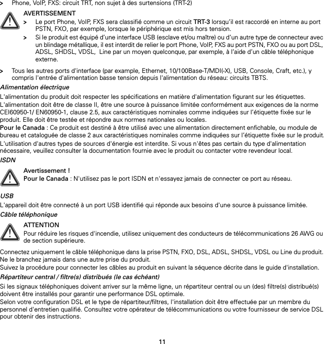 11&gt;Phone, VoIP, FXS: circuit TRT, non sujet à des surtensions (TRT-2)&gt;Tous les autres ports d&apos;interface (par example, Ethernet, 10/100Base-T/MDI(-X), USB, Console, Craft, etc.), y compris l&apos;entrée d&apos;alimentation basse tension depuis l&apos;alimentation du réseau: circuits TBTS.Alimentation électriqueL&apos;alimentation du produit doit respecter les spécifications en matière d&apos;alimentation figurant sur les étiquettes.L&apos;alimentation doit être de classe II, être une source à puissance limitée conformément aux exigences de la norme CEI60950-1/ EN60950-1, clause 2.5, aux caractéristiques nominales comme indiquées sur l’étiquette fixée sur le produit. Elle doit être testée et répondre aux normes nationales ou locales.Pour le Canada : Ce produit est destiné à être utilisé avec une alimentation directement enfichable, ou module de bureau et cataloguée de classe 2 aux caractéristiques nominales comme indiquées sur l’étiquette fixée sur le produit.L&apos;utilisation d&apos;autres types de sources d&apos;énergie est interdite. Si vous n&apos;êtes pas certain du type d&apos;alimentation nécessaire, veuillez consulter la documentation fournie avec le produit ou contacter votre revendeur local.ISDNUSBL&apos;appareil doit être connecté à un port USB identifié qui réponde aux besoins d&apos;une source à puissance limitée.Câble téléphoniqueConnectez uniquement le câble téléphonique dans la prise PSTN, FXO, DSL, ADSL, SHDSL, VDSL ou Line du produit. Ne le branchez jamais dans une autre prise du produit.Suivez la procédure pour connecter les câbles au produit en suivant la séquence décrite dans le guide d&apos;installation.Répartiteur central / filtre(s) distribués (le cas échéant)Si les signaux téléphoniques doivent arriver sur la même ligne, un répartiteur central ou un (des) filtre(s) distribué(s) doivent être installés pour garantir une performance DSL optimale.Selon votre configuration DSL et le type de répartiteur/filtres, l&apos;installation doit être effectuée par un membre du personnel d&apos;entretien qualifié. Consultez votre opérateur de télécommunications ou votre fournisseur de service DSL pour obtenir des instructions.!AVERTISSEMENT&gt;Le port Phone, VoIP, FXS sera classifié comme un circuit TRT-3 lorsqu’il est raccordé en interne au port PSTN, FXO, par exemple, lorsque le périphérique est mis hors tension.&gt;Si le produit est équipé d’une interface USB (esclave et/ou maître) ou d’un autre type de connecteur avec un blindage métallique, il est interdit de relier le port Phone, VoIP, FXS au port PSTN, FXO ou au port DSL, ADSL, SHDSL, VDSL,  Line par un moyen quelconque, par exemple, à l’aide d’un câble téléphonique externe.!Avertissement !Pour le Canada : N&apos;utilisez pas le port ISDN et n&apos;essayez jamais de connecter ce port au réseau.!ATTENTIONPour réduire les risques d&apos;incendie, utilisez uniquement des conducteurs de télécommunications 26 AWG ou de section supérieure.