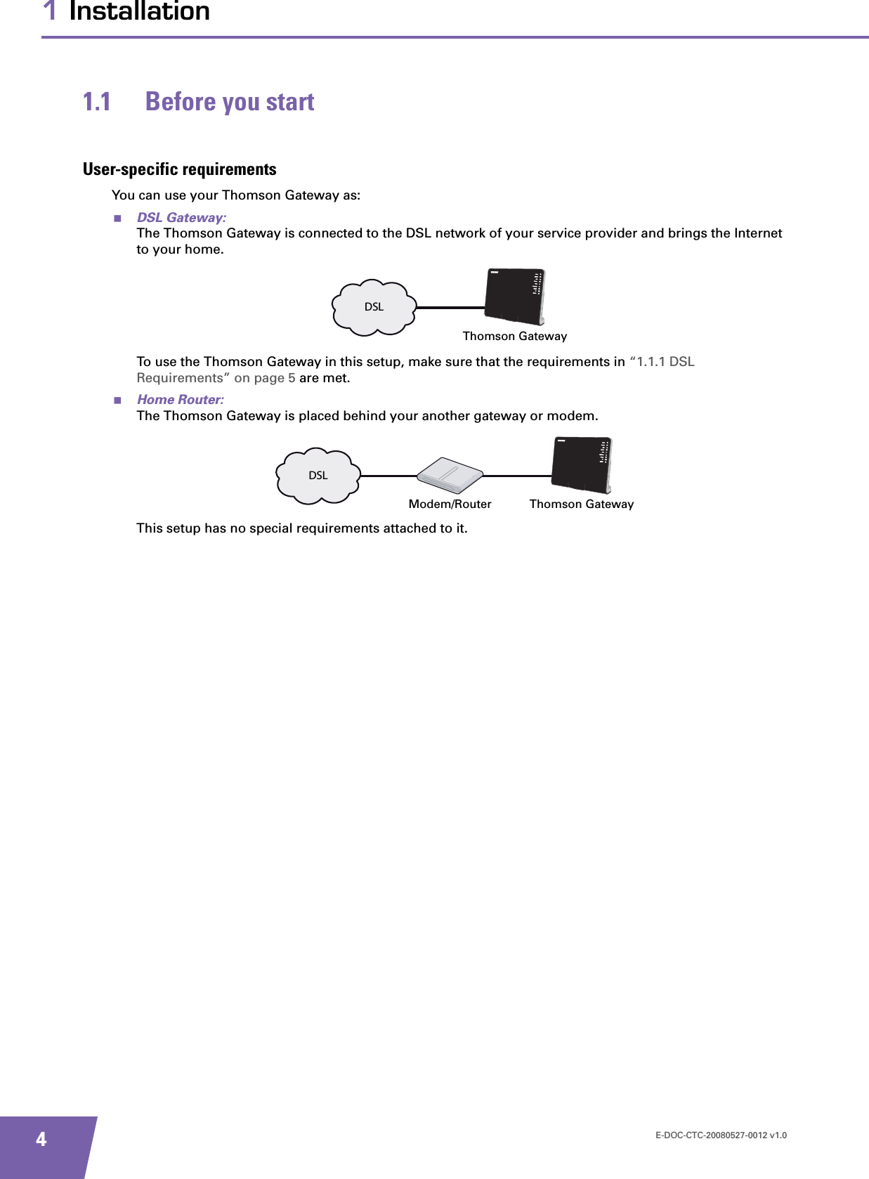 E-DOC-CTC-20080527-0012 v1.041 Installation1.1 Before you startUser-specific requirementsYou can use your Thomson Gateway as:DSL Gateway:The Thomson Gateway is connected to the DSL network of your service provider and brings the Internet to your home.To use the Thomson Gateway in this setup, make sure that the requirements in “1.1.1 DSL Requirements” on page 5 are met.Home Router:The Thomson Gateway is placed behind your another gateway or modem.This setup has no special requirements attached to it.DSLThomson GatewayDSLModem/Router Thomson Gateway