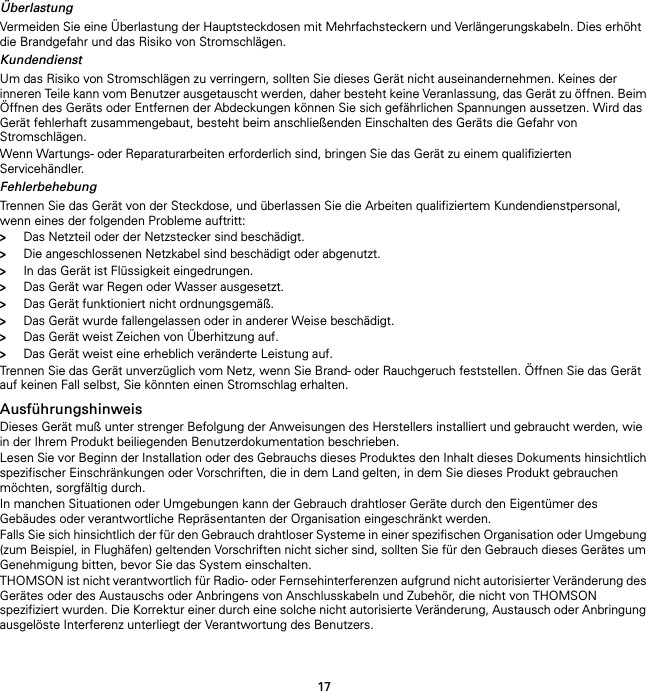 17ÜberlastungVermeiden Sie eine Überlastung der Hauptsteckdosen mit Mehrfachsteckern und Verlängerungskabeln. Dies erhöht die Brandgefahr und das Risiko von Stromschlägen.KundendienstUm das Risiko von Stromschlägen zu verringern, sollten Sie dieses Gerät nicht auseinandernehmen. Keines der inneren Teile kann vom Benutzer ausgetauscht werden, daher besteht keine Veranlassung, das Gerät zu öffnen. Beim Öffnen des Geräts oder Entfernen der Abdeckungen können Sie sich gefährlichen Spannungen aussetzen. Wird das Gerät fehlerhaft zusammengebaut, besteht beim anschließenden Einschalten des Geräts die Gefahr von Stromschlägen.Wenn Wartungs- oder Reparaturarbeiten erforderlich sind, bringen Sie das Gerät zu einem qualifizierten Servicehändler.FehlerbehebungTrennen Sie das Gerät von der Steckdose, und überlassen Sie die Arbeiten qualifiziertem Kundendienstpersonal, wenn eines der folgenden Probleme auftritt:&gt;Das Netzteil oder der Netzstecker sind beschädigt.&gt;Die angeschlossenen Netzkabel sind beschädigt oder abgenutzt.&gt;In das Gerät ist Flüssigkeit eingedrungen.&gt;Das Gerät war Regen oder Wasser ausgesetzt.&gt;Das Gerät funktioniert nicht ordnungsgemäß.&gt;Das Gerät wurde fallengelassen oder in anderer Weise beschädigt.&gt;Das Gerät weist Zeichen von Überhitzung auf.&gt;Das Gerät weist eine erheblich veränderte Leistung auf.Trennen Sie das Gerät unverzüglich vom Netz, wenn Sie Brand- oder Rauchgeruch feststellen. Öffnen Sie das Gerät auf keinen Fall selbst, Sie könnten einen Stromschlag erhalten.AusführungshinweisDieses Gerät muß unter strenger Befolgung der Anweisungen des Herstellers installiert und gebraucht werden, wie in der Ihrem Produkt beiliegenden Benutzerdokumentation beschrieben.Lesen Sie vor Beginn der Installation oder des Gebrauchs dieses Produktes den Inhalt dieses Dokuments hinsichtlich spezifischer Einschränkungen oder Vorschriften, die in dem Land gelten, in dem Sie dieses Produkt gebrauchen möchten, sorgfältig durch.In manchen Situationen oder Umgebungen kann der Gebrauch drahtloser Geräte durch den Eigentümer des Gebäudes oder verantwortliche Repräsentanten der Organisation eingeschränkt werden.Falls Sie sich hinsichtlich der für den Gebrauch drahtloser Systeme in einer spezifischen Organisation oder Umgebung (zum Beispiel, in Flughäfen) geltenden Vorschriften nicht sicher sind, sollten Sie für den Gebrauch dieses Gerätes um Genehmigung bitten, bevor Sie das System einschalten.THOMSON ist nicht verantwortlich für Radio- oder Fernsehinterferenzen aufgrund nicht autorisierter Veränderung des Gerätes oder des Austauschs oder Anbringens von Anschlusskabeln und Zubehör, die nicht von THOMSON spezifiziert wurden. Die Korrektur einer durch eine solche nicht autorisierte Veränderung, Austausch oder Anbringung ausgelöste Interferenz unterliegt der Verantwortung des Benutzers.