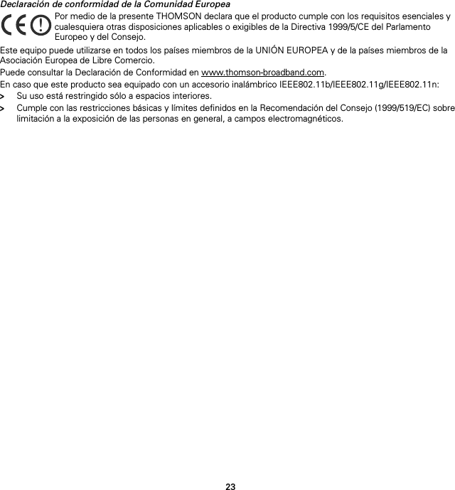 23Declaración de conformidad de la Comunidad EuropeaEste equipo puede utilizarse en todos los países miembros de la UNIÓN EUROPEA y de la países miembros de la Asociación Europea de Libre Comercio.Puede consultar la Declaración de Conformidad en www.thomson-broadband.com.En caso que este producto sea equipado con un accesorio inalámbrico IEEE802.11b/IEEE802.11g/IEEE802.11n:&gt;Su uso está restringido sólo a espacios interiores.&gt;Cumple con las restricciones básicas y límites definidos en la Recomendación del Consejo (1999/519/EC) sobre limitación a la exposición de las personas en general, a campos electromagnéticos.!Por medio de la presente THOMSON declara que el producto cumple con los requisitos esenciales y cualesquiera otras disposiciones aplicables o exigibles de la Directiva 1999/5/CE del Parlamento Europeo y del Consejo.