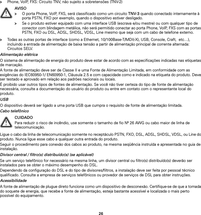 26&gt;Phone, VoIP, FXS: Circuito TNV, não sujeito a sobretensões (TNV-2)&gt;Todas as outras portas de interface (como a Ethernet, 10/100Base-T/MDI(-X), USB, Console, Craft,  etc…), incluindo a entrada de alimentação de baixa tensão a partir de alimentação principal de corrente alternada: Circuitos SELV.Alimentação elétricaO sistema de alimentação de energia do produto deve estar de acordo com as especificações indicadas nas etiquetas de marcação.A fonte de alimentação deve ser de Classe II e uma Fonte de Alimentação Limitada, em conformidade com as exigências do IEC60950-1/ EN60950-1, Cláusula 2.5 e com capacidade como e indicado na etiqueta do produto. Deve ser testado e aprovado em relação aos padrões nacionais ou locais.É proibido usar outros tipos de fontes de alimentação. Se você não tiver certeza do tipo de fonte de alimentação necessária, consulte a documentação do usuário do produto ou entre em contato com o representante local do produto.USBO dispositivo deverá ser ligado a uma porta USB que cumpra o requisito de fonte de alimentação limitada.Cabo telefônicoLigue o cabo da linha de telecomunicação somente no receptáculo PSTN, FXO, DSL, ADSL, SHDSL, VDSL, ou Line do produto. Nunca ligue esse cabo a qualquer outra entrada do produto.Seguir o procedimento para conexão dos cabos ao produto, na mesma seqüência instruída e apresentada no guia de instalação.Divisor central / filtro(s) distribuído(s) (se aplicável)Se um serviço telefônico for necessário na mesma linha, um divisor central ou filtro(s) distribuído(s) deverão ser instalados para se obter o máximo desempenho do DSL.Dependendo da configuração do DSL e do tipo de divisores/filtros, a instalação deve ser feita por pessoal técnico qualificado. Consulte a empresa de serviços telefônicos ou provedor de serviços de DSL para obter instruções.AcessibilidadeA fonte de alimentação de plugue direto funciona como um dispositivo de desconexão. Certifique-se de que a tomada do soquete de energia, que recebe a fonte de alimentação, esteja bastante acessível e localizada o mais perto possível do equipamento.!AVISO&gt;O porta Phone, VoIP, FXS, será classificado como um circuito TNV-3 quando conectado internamente à porta PSTN, FXO por exemplo, quando o dispositivo estiver desligado.&gt;Se o produto estiver equipado com uma interface USB (escrava e/ou mestre) ou com qualquer tipo de conector com blindagem metálica, não será permitido conectar ao porta Phone, VoIP, FXS com as portas PSTN, FXO ou DSL, ADSL, SHDSL, VDSL, Line mesmo que seja com um cabo de telefone externo.!CUIDADOPara reduzir o risco de incêndio, use somente o tamanho de fio Nº 26 AWG ou cabo maior de linha de telecomunicação.