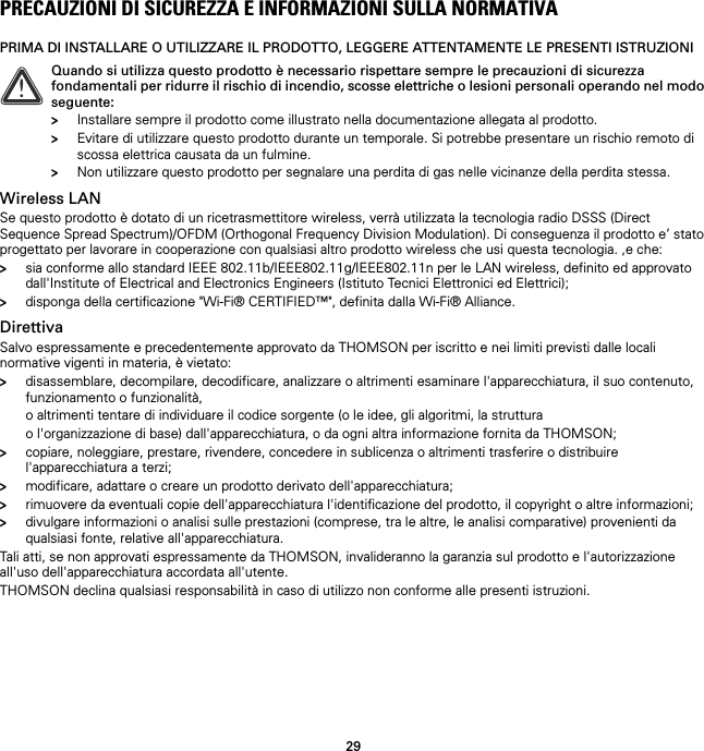 29PRECAUZIONI DI SICUREZZA E INFORMAZIONI SULLA NORMATIVAPRIMA DI INSTALLARE O UTILIZZARE IL PRODOTTO, LEGGERE ATTENTAMENTE LE PRESENTI ISTRUZIONIWireless LANSe questo prodotto è dotato di un ricetrasmettitore wireless, verrà utilizzata la tecnologia radio DSSS (Direct Sequence Spread Spectrum)/OFDM (Orthogonal Frequency Division Modulation). Di conseguenza il prodotto e’ stato progettato per lavorare in cooperazione con qualsiasi altro prodotto wireless che usi questa tecnologia. ,e che:&gt;sia conforme allo standard IEEE 802.11b/IEEE802.11g/IEEE802.11n per le LAN wireless, definito ed approvato dall&apos;Institute of Electrical and Electronics Engineers (Istituto Tecnici Elettronici ed Elettrici);&gt;disponga della certificazione &quot;Wi-Fi® CERTIFIED™&quot;, definita dalla Wi-Fi® Alliance.DirettivaSalvo espressamente e precedentemente approvato da THOMSON per iscritto e nei limiti previsti dalle locali normative vigenti in materia, è vietato:&gt;disassemblare, decompilare, decodificare, analizzare o altrimenti esaminare l&apos;apparecchiatura, il suo contenuto, funzionamento o funzionalità,o altrimenti tentare di individuare il codice sorgente (o le idee, gli algoritmi, la strutturao l&apos;organizzazione di base) dall&apos;apparecchiatura, o da ogni altra informazione fornita da THOMSON;&gt;copiare, noleggiare, prestare, rivendere, concedere in sublicenza o altrimenti trasferire o distribuire l&apos;apparecchiatura a terzi;&gt;modificare, adattare o creare un prodotto derivato dell&apos;apparecchiatura;&gt;rimuovere da eventuali copie dell&apos;apparecchiatura l&apos;identificazione del prodotto, il copyright o altre informazioni;&gt;divulgare informazioni o analisi sulle prestazioni (comprese, tra le altre, le analisi comparative) provenienti da qualsiasi fonte, relative all&apos;apparecchiatura.Tali atti, se non approvati espressamente da THOMSON, invalideranno la garanzia sul prodotto e l&apos;autorizzazione all&apos;uso dell&apos;apparecchiatura accordata all&apos;utente.THOMSON declina qualsiasi responsabilità in caso di utilizzo non conforme alle presenti istruzioni.!Quando si utilizza questo prodotto è necessario rispettare sempre le precauzioni di sicurezza fondamentali per ridurre il rischio di incendio, scosse elettriche o lesioni personali operando nel modo seguente:&gt;Installare sempre il prodotto come illustrato nella documentazione allegata al prodotto.&gt;Evitare di utilizzare questo prodotto durante un temporale. Si potrebbe presentare un rischio remoto di scossa elettrica causata da un fulmine.&gt;Non utilizzare questo prodotto per segnalare una perdita di gas nelle vicinanze della perdita stessa.