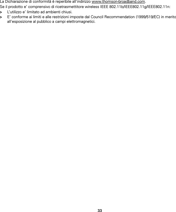 33La Dichiarazione di conformità è reperibile all&apos;indirizzo www.thomson-broadband.com.Se il prodotto e’ comprensivo di ricetrasmettitore wireless IEEE 802.11b/IEEE802.11g/IEEE802.11n:&gt;L’utilizzo e’ limitato ad ambienti chiusi.&gt;E’ conforme ai limiti e alle restrizioni imposte dal Council Recommendation (1999/519/EC) in merito all’esposizione al pubblico a campi elettromagnetici.