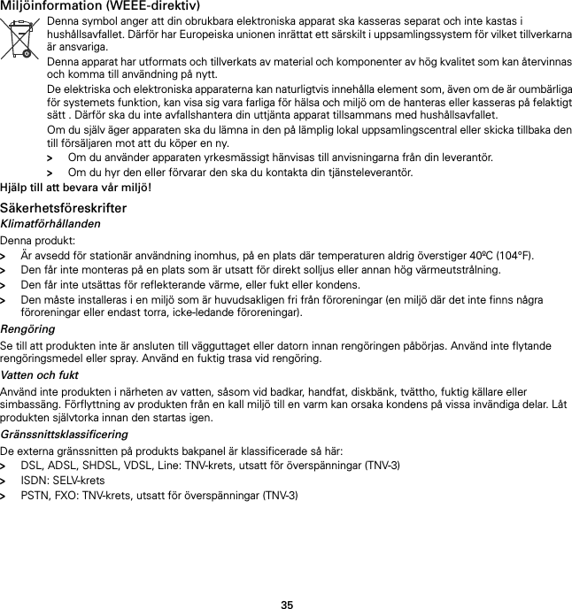 35Miljöinformation (WEEE-direktiv)Hjälp till att bevara vår miljö!SäkerhetsföreskrifterKlimatförhållandenDenna produkt:&gt;Är avsedd för stationär användning inomhus, på en plats där temperaturen aldrig överstiger 40ºC (104°F).&gt;Den får inte monteras på en plats som är utsatt för direkt solljus eller annan hög värmeutstrålning.&gt;Den får inte utsättas för reflekterande värme, eller fukt eller kondens.&gt;Den måste installeras i en miljö som är huvudsakligen fri från föroreningar (en miljö där det inte finns några föroreningar eller endast torra, icke-ledande föroreningar).RengöringSe till att produkten inte är ansluten till vägguttaget eller datorn innan rengöringen påbörjas. Använd inte flytande rengöringsmedel eller spray. Använd en fuktig trasa vid rengöring.Vatten och fuktAnvänd inte produkten i närheten av vatten, såsom vid badkar, handfat, diskbänk, tvättho, fuktig källare eller simbassäng. Förflyttning av produkten från en kall miljö till en varm kan orsaka kondens på vissa invändiga delar. Låt produkten självtorka innan den startas igen.GränssnittsklassificeringDe externa gränssnitten på produkts bakpanel är klassificerade så här:&gt;DSL, ADSL, SHDSL, VDSL, Line: TNV-krets, utsatt för överspänningar (TNV-3)&gt;ISDN: SELV-krets&gt;PSTN, FXO: TNV-krets, utsatt för överspänningar (TNV-3)Denna symbol anger att din obrukbara elektroniska apparat ska kasseras separat och inte kastas i hushållsavfallet. Därför har Europeiska unionen inrättat ett särskilt i uppsamlingssystem för vilket tillverkarna är ansvariga.Denna apparat har utformats och tillverkats av material och komponenter av hög kvalitet som kan återvinnas och komma till användning på nytt.De elektriska och elektroniska apparaterna kan naturligtvis innehålla element som, även om de är oumbärliga för systemets funktion, kan visa sig vara farliga för hälsa och miljö om de hanteras eller kasseras på felaktigt sätt . Därför ska du inte avfallshantera din uttjänta apparat tillsammans med hushållsavfallet.Om du själv äger apparaten ska du lämna in den på lämplig lokal uppsamlingscentral eller skicka tillbaka den till försäljaren mot att du köper en ny.&gt;Om du använder apparaten yrkesmässigt hänvisas till anvisningarna från din leverantör.&gt;Om du hyr den eller förvarar den ska du kontakta din tjänsteleverantör.