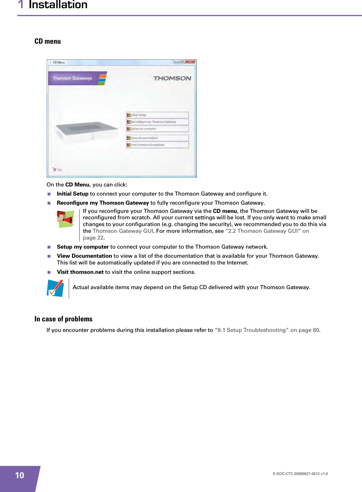 E-DOC-CTC-20080527-0012 v1.0101 InstallationCD menuOn the CD Menu, you can click:Initial Setup to connect your computer to the Thomson Gateway and configure it.Reconfigure my Thomson Gateway to fully reconfigure your Thomson Gateway.Setup my computer to connect your computer to the Thomson Gateway network.View Documentation to view a list of the documentation that is available for your Thomson Gateway. This list will be automatically updated if you are connected to the Internet.Visit thomson.net to visit the online support sections.In case of problemsIf you encounter problems during this installation please refer to “9.1 Setup Troubleshooting” on page 80.If you reconfigure your Thomson Gateway via the CD menu, the Thomson Gateway will be reconfigured from scratch. All your current settings will be lost. If you only want to make small changes to your configuration (e.g. changing the security), we recommended you to do this via the Thomson Gateway GUI. For more information, see “2.2 Thomson Gateway GUI” on page 22.Actual available items may depend on the Setup CD delivered with your Thomson Gateway.