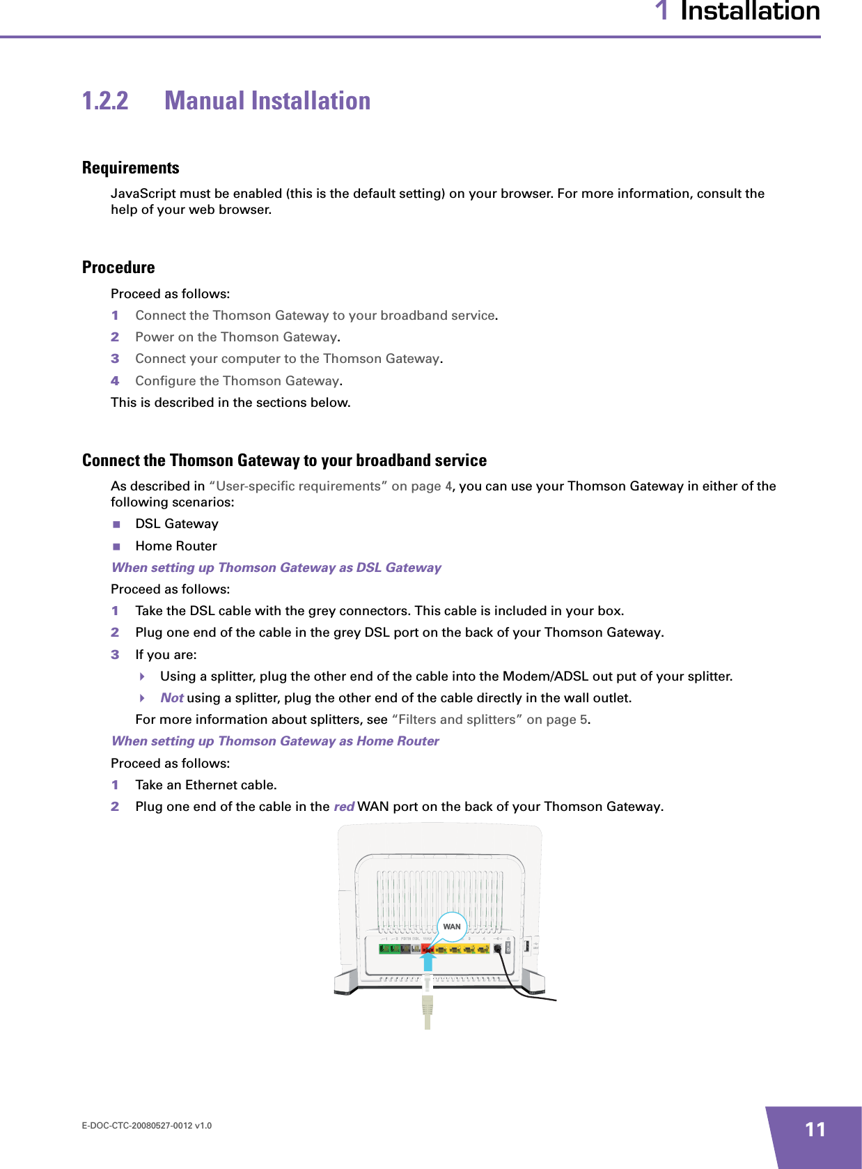 E-DOC-CTC-20080527-0012 v1.0 111 Installation1.2.2 Manual InstallationRequirementsJavaScript must be enabled (this is the default setting) on your browser. For more information, consult the help of your web browser.ProcedureProceed as follows:1Connect the Thomson Gateway to your broadband service.2Power on the Thomson Gateway.3Connect your computer to the Thomson Gateway.4Configure the Thomson Gateway.This is described in the sections below.Connect the Thomson Gateway to your broadband serviceAs described in “User-specific requirements” on page 4, you can use your Thomson Gateway in either of the following scenarios:DSL GatewayHome RouterWhen setting up Thomson Gateway as DSL GatewayProceed as follows:1Take the DSL cable with the grey connectors. This cable is included in your box.2Plug one end of the cable in the grey DSL port on the back of your Thomson Gateway.3If you are:Using a splitter, plug the other end of the cable into the Modem/ADSL out put of your splitter.Not using a splitter, plug the other end of the cable directly in the wall outlet.For more information about splitters, see “Filters and splitters” on page 5.When setting up Thomson Gateway as Home RouterProceed as follows:1Take an Ethernet cable.2Plug one end of the cable in the red WAN port on the back of your Thomson Gateway.WAN