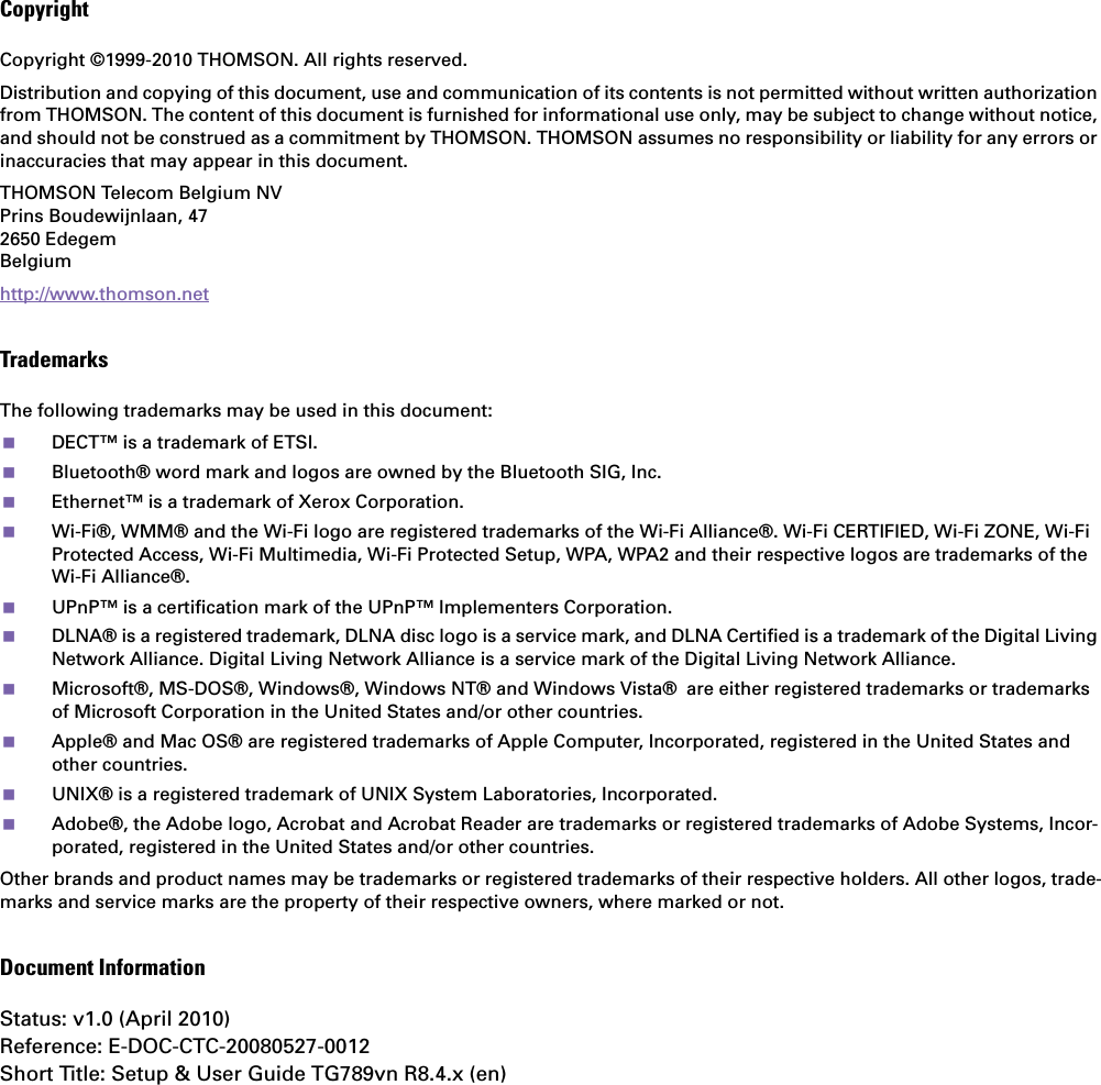 CopyrightCopyright ©1999-2010 THOMSON. All rights reserved. Distribution and copying of this document, use and communication of its contents is not permitted without written authorizationfrom THOMSON. The content of this document is furnished for informational use only, may be subject to change without notice, and should not be construed as a commitment by THOMSON. THOMSON assumes no responsibility or liability for any errors or inaccuracies that may appear in this document.THOMSON Telecom Belgium NVPrins Boudewijnlaan, 47 2650 Edegem Belgium http://www.thomson.netTrademarksThe following trademarks may be used in this document:DECT™ is a trademark of ETSI.Bluetooth® word mark and logos are owned by the Bluetooth SIG, Inc.Ethernet™ is a trademark of Xerox Corporation.Wi-Fi®, WMM® and the Wi-Fi logo are registered trademarks of the Wi-Fi Alliance®. Wi-Fi CERTIFIED, Wi-Fi ZONE, Wi-Fi Protected Access, Wi-Fi Multimedia, Wi-Fi Protected Setup, WPA, WPA2 and their respective logos are trademarks of the Wi-Fi Alliance®.UPnP™ is a certification mark of the UPnP™ Implementers Corporation.DLNA® is a registered trademark, DLNA disc logo is a service mark, and DLNA Certified is a trademark of the Digital Living Network Alliance. Digital Living Network Alliance is a service mark of the Digital Living Network Alliance.Microsoft®, MS-DOS®, Windows®, Windows NT® and Windows Vista® are either registered trademarks or trademarks of Microsoft Corporation in the United States and/or other countries.Apple® and Mac OS® are registered trademarks of Apple Computer, Incorporated, registered in the United States and other countries.UNIX® is a registered trademark of UNIX System Laboratories, Incorporated.Adobe®, the Adobe logo, Acrobat and Acrobat Reader are trademarks or registered trademarks of Adobe Systems, Incor-porated, registered in the United States and/or other countries.Other brands and product names may be trademarks or registered trademarks of their respective holders. All other logos, trade-marks and service marks are the property of their respective owners, where marked or not.Document InformationStatus: v1.0 (April 2010)Reference: E-DOC-CTC-20080527-0012Short Title: Setup &amp; User Guide TG789vn R8.4.x (en)