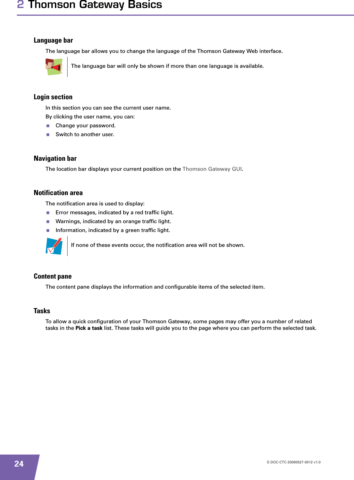 E-DOC-CTC-20080527-0012 v1.0242 Thomson Gateway BasicsLanguage barThe language bar allows you to change the language of the Thomson Gateway Web interface.Login sectionIn this section you can see the current user name.By clicking the user name, you can:Change your password.Switch to another user.Navigation barThe location bar displays your current position on the Thomson Gateway GUI.Notification areaThe notification area is used to display:Error messages, indicated by a red traffic light.Warnings, indicated by an orange traffic light.Information, indicated by a green traffic light.Content paneThe content pane displays the information and configurable items of the selected item.TasksTo allow a quick configuration of your Thomson Gateway, some pages may offer you a number of related tasks in the Pick a task list. These tasks will guide you to the page where you can perform the selected task.The language bar will only be shown if more than one language is available.If none of these events occur, the notification area will not be shown.