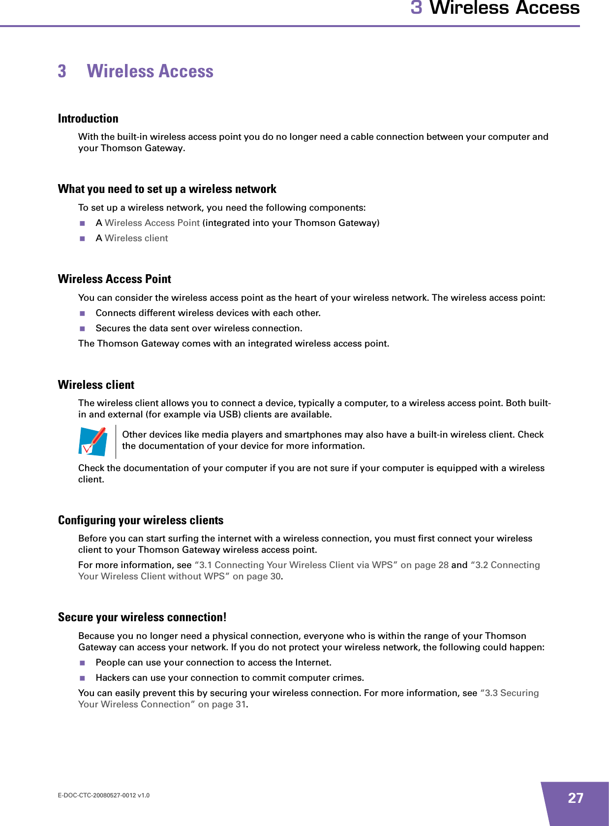 E-DOC-CTC-20080527-0012 v1.0 273 Wireless Access3 Wireless AccessIntroductionWith the built-in wireless access point you do no longer need a cable connection between your computer and your Thomson Gateway.What you need to set up a wireless networkTo set up a wireless network, you need the following components:AWireless Access Point (integrated into your Thomson Gateway)AWireless clientWireless Access PointYou can consider the wireless access point as the heart of your wireless network. The wireless access point:Connects different wireless devices with each other.Secures the data sent over wireless connection.The Thomson Gateway comes with an integrated wireless access point.Wireless clientThe wireless client allows you to connect a device, typically a computer, to a wireless access point. Both built-in and external (for example via USB) clients are available.Check the documentation of your computer if you are not sure if your computer is equipped with a wireless client.Configuring your wireless clientsBefore you can start surfing the internet with a wireless connection, you must first connect your wireless client to your Thomson Gateway wireless access point.For more information, see “3.1 Connecting Your Wireless Client via WPS” on page 28 and “3.2 Connecting Your Wireless Client without WPS” on page 30.Secure your wireless connection!Because you no longer need a physical connection, everyone who is within the range of your Thomson Gateway can access your network. If you do not protect your wireless network, the following could happen:People can use your connection to access the Internet.Hackers can use your connection to commit computer crimes.You can easily prevent this by securing your wireless connection. For more information, see “3.3 Securing Your Wireless Connection” on page 31.Other devices like media players and smartphones may also have a built-in wireless client. Check the documentation of your device for more information.