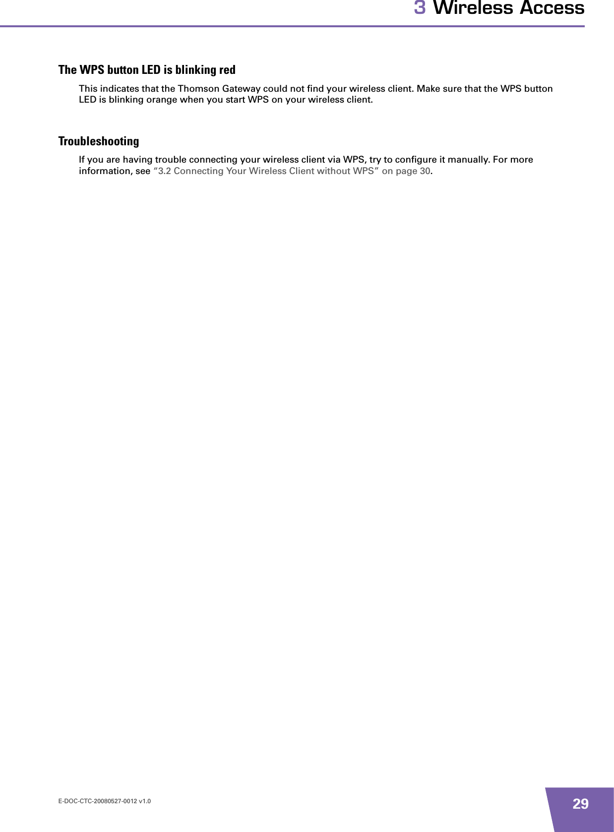 E-DOC-CTC-20080527-0012 v1.0 293 Wireless AccessThe WPS button LED is blinking redThis indicates that the Thomson Gateway could not find your wireless client. Make sure that the WPS button LED is blinking orange when you start WPS on your wireless client.TroubleshootingIf you are having trouble connecting your wireless client via WPS, try to configure it manually. For more information, see “3.2 Connecting Your Wireless Client without WPS” on page 30.