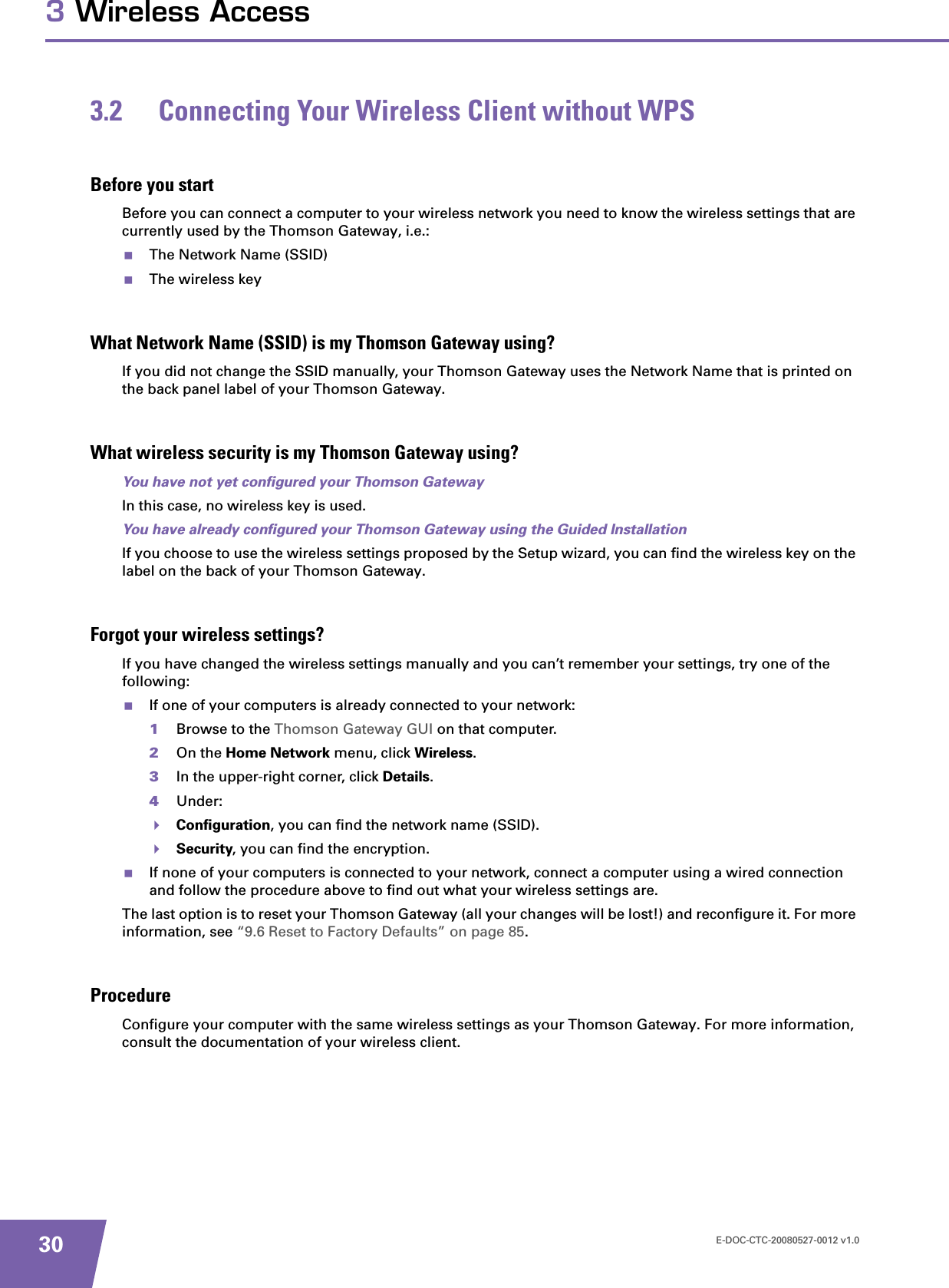 E-DOC-CTC-20080527-0012 v1.0303 Wireless Access3.2 Connecting Your Wireless Client without WPSBefore you startBefore you can connect a computer to your wireless network you need to know the wireless settings that are currently used by the Thomson Gateway, i.e.:The Network Name (SSID)The wireless keyWhat Network Name (SSID) is my Thomson Gateway using?If you did not change the SSID manually, your Thomson Gateway uses the Network Name that is printed on the back panel label of your Thomson Gateway.What wireless security is my Thomson Gateway using?You have not yet configured your Thomson GatewayIn this case, no wireless key is used.You have already configured your Thomson Gateway using the Guided InstallationIf you choose to use the wireless settings proposed by the Setup wizard, you can find the wireless key on the label on the back of your Thomson Gateway.Forgot your wireless settings?If you have changed the wireless settings manually and you can’t remember your settings, try one of the following:If one of your computers is already connected to your network:1Browse to the Thomson Gateway GUI on that computer.2On the Home Network menu, click Wireless.3In the upper-right corner, click Details.4Under:Configuration, you can find the network name (SSID).Security, you can find the encryption.If none of your computers is connected to your network, connect a computer using a wired connection and follow the procedure above to find out what your wireless settings are.The last option is to reset your Thomson Gateway (all your changes will be lost!) and reconfigure it. For more information, see “9.6 Reset to Factory Defaults” on page 85.ProcedureConfigure your computer with the same wireless settings as your Thomson Gateway. For more information, consult the documentation of your wireless client.