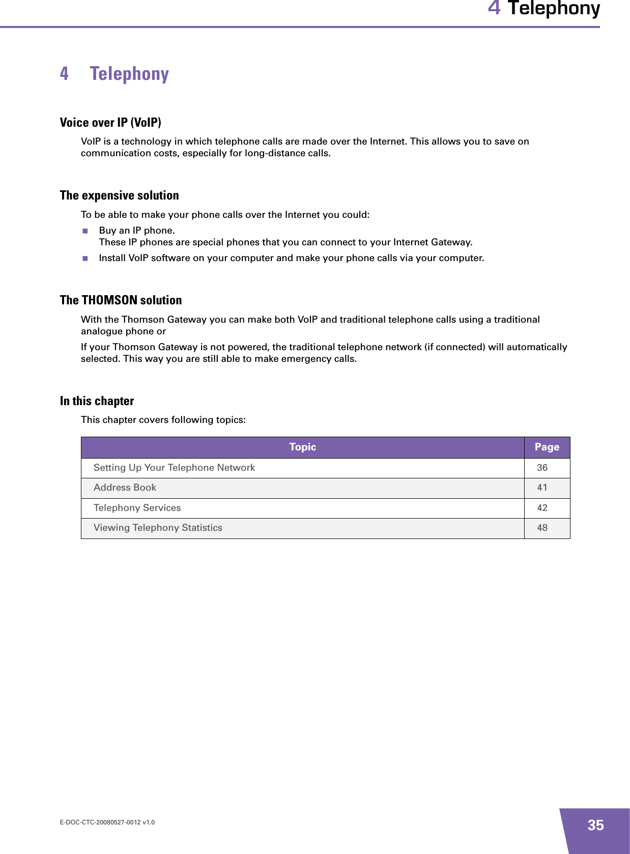 E-DOC-CTC-20080527-0012 v1.0 354 Telephony4 TelephonyVoice over IP (VoIP)VoIP is a technology in which telephone calls are made over the Internet. This allows you to save on communication costs, especially for long-distance calls.The expensive solutionTo be able to make your phone calls over the Internet you could:Buy an IP phone.These IP phones are special phones that you can connect to your Internet Gateway.Install VoIP software on your computer and make your phone calls via your computer.The THOMSON solutionWith the Thomson Gateway you can make both VoIP and traditional telephone calls using a traditional analogue phone or If your Thomson Gateway is not powered, the traditional telephone network (if connected) will automatically selected. This way you are still able to make emergency calls.In this chapterThis chapter covers following topics:Topic PageSetting Up Your Telephone Network 36Address Book 41Telephony Services 42Viewing Telephony Statistics 48