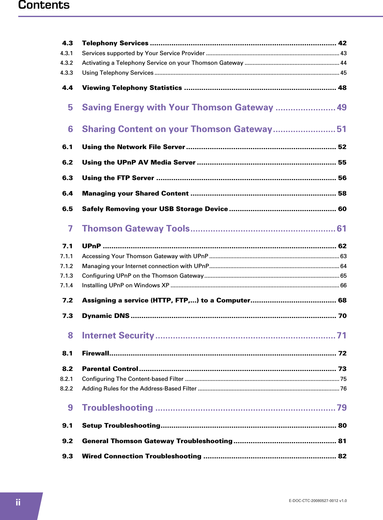 E-DOC-CTC-20080527-0012 v1.0iiContents4.3 Telephony Services ....................................................................................... 424.3.1 Services supported by Your Service Provider ...................................................................................434.3.2 Activating a Telephony Service on your Thomson Gateway ...........................................................444.3.3 Using Telephony Services ................................................................................................................... 454.4 Viewing Telephony Statistics ....................................................................... 485 Saving Energy with Your Thomson Gateway ........................ 496 Sharing Content on your Thomson Gateway......................... 516.1 Using the Network File Server ...................................................................... 526.2 Using the UPnP AV Media Server ................................................................. 556.3 Using the FTP Server .................................................................................... 566.4 Managing your Shared Content .................................................................... 586.5 Safely Removing your USB Storage Device .................................................. 607 Thomson Gateway Tools.......................................................... 617.1 UPnP ............................................................................................................. 627.1.1 Accessing Your Thomson Gateway with UPnP .................................................................................637.1.2 Managing your Internet connection with UPnP................................................................................. 647.1.3 Configuring UPnP on the Thomson Gateway....................................................................................657.1.4 Installing UPnP on Windows XP ......................................................................................................... 667.2 Assigning a service (HTTP, FTP,...) to a Computer........................................ 687.3 Dynamic DNS ................................................................................................ 708 Internet Security ........................................................................ 718.1 Firewall.......................................................................................................... 728.2 Parental Control ............................................................................................ 738.2.1 Configuring The Content-based Filter ................................................................................................ 758.2.2 Adding Rules for the Address-Based Filter ........................................................................................ 769 Troubleshooting ........................................................................ 799.1 Setup Troubleshooting.................................................................................. 809.2 General Thomson Gateway Troubleshooting ................................................ 819.3 Wired Connection Troubleshooting .............................................................. 82