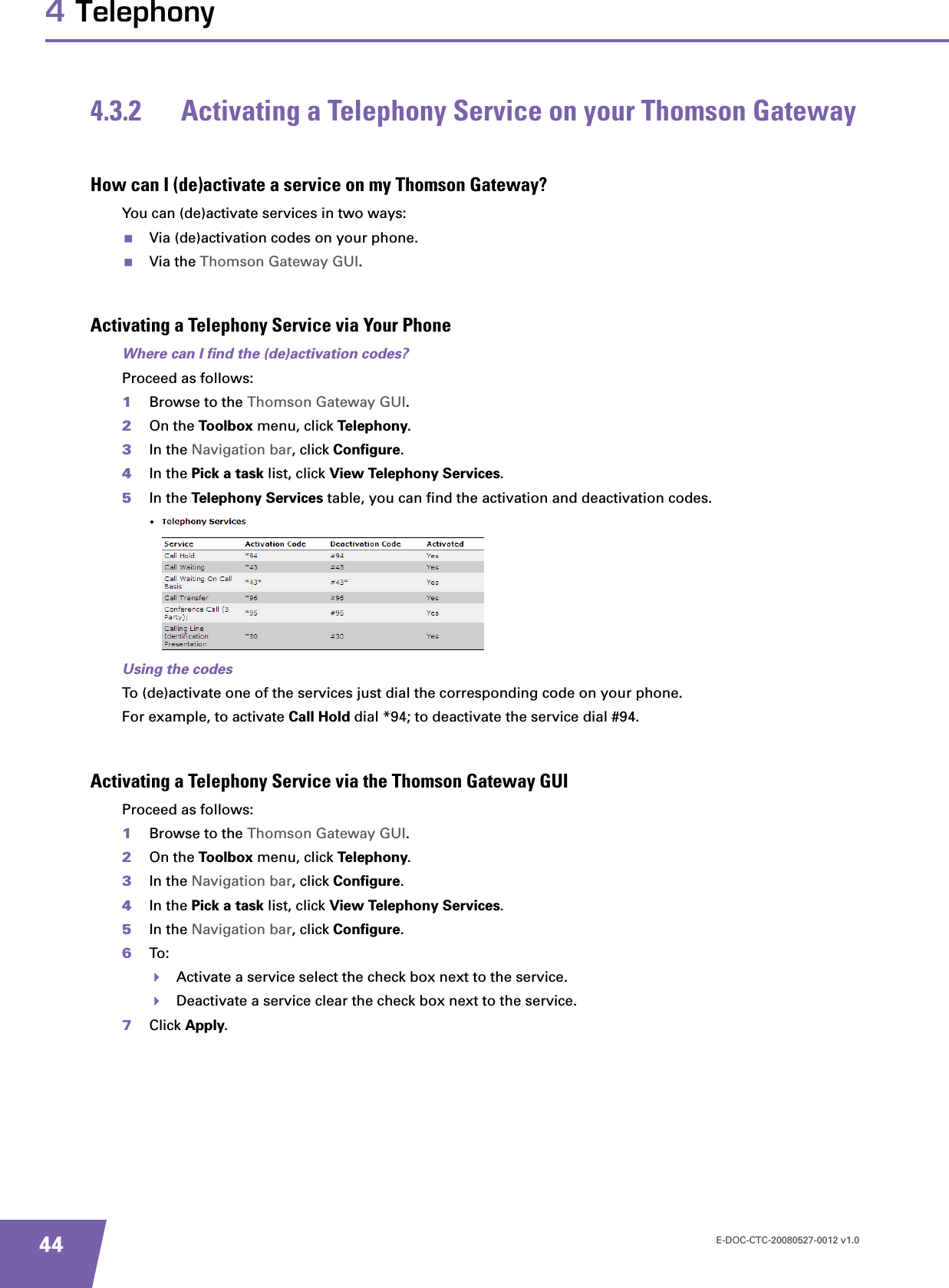 E-DOC-CTC-20080527-0012 v1.0444 Telephony4.3.2 Activating a Telephony Service on your Thomson GatewayHow can I (de)activate a service on my Thomson Gateway?You can (de)activate services in two ways:Via (de)activation codes on your phone.Via the Thomson Gateway GUI.Activating a Telephony Service via Your PhoneWhere can I find the (de)activation codes?Proceed as follows:1Browse to the Thomson Gateway GUI.2On the Toolbox menu, click Telephony.3In the Navigation bar, click Configure.4In the Pick a task list, click View Telephony Services.5In the Telephony Services table, you can find the activation and deactivation codes.Using the codesTo (de)activate one of the services just dial the corresponding code on your phone.For example, to activate Call Hold dial *94; to deactivate the service dial #94.Activating a Telephony Service via the Thomson Gateway GUIProceed as follows:1Browse to the Thomson Gateway GUI.2On the Toolbox menu, click Telephony.3In the Navigation bar, click Configure.4In the Pick a task list, click View Telephony Services.5In the Navigation bar, click Configure.6To:Activate a service select the check box next to the service.Deactivate a service clear the check box next to the service.7Click Apply.