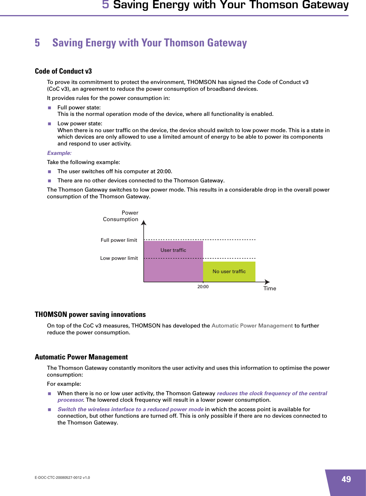 E-DOC-CTC-20080527-0012 v1.0 495 Saving Energy with Your Thomson Gateway5 Saving Energy with Your Thomson GatewayCode of Conduct v3To prove its commitment to protect the environment, THOMSON has signed the Code of Conduct v3 (CoC v3), an agreement to reduce the power consumption of broadband devices.It provides rules for the power consumption in:Full power state:This is the normal operation mode of the device, where all functionality is enabled.Low power state:When there is no user traffic on the device, the device should switch to low power mode. This is a state in which devices are only allowed to use a limited amount of energy to be able to power its components and respond to user activity.Example:Take the following example:The user switches off his computer at 20:00.There are no other devices connected to the Thomson Gateway.The Thomson Gateway switches to low power mode. This results in a considerable drop in the overall power consumption of the Thomson Gateway.THOMSON power saving innovationsOn top of the CoC v3 measures, THOMSON has developed the Automatic Power Management to further reduce the power consumption.Automatic Power ManagementThe Thomson Gateway constantly monitors the user activity and uses this information to optimise the power consumption:For example:When there is no or low user activity, the Thomson Gateway reduces the clock frequency of the central processor. The lowered clock frequency will result in a lower power consumption.Switch the wireless interface to a reduced power mode in which the access point is available for connection, but other functions are turned off. This is only possible if there are no devices connected to the Thomson Gateway.No user trafficUser trafficTimePowerConsumptionFull power limitLow power limit20:00