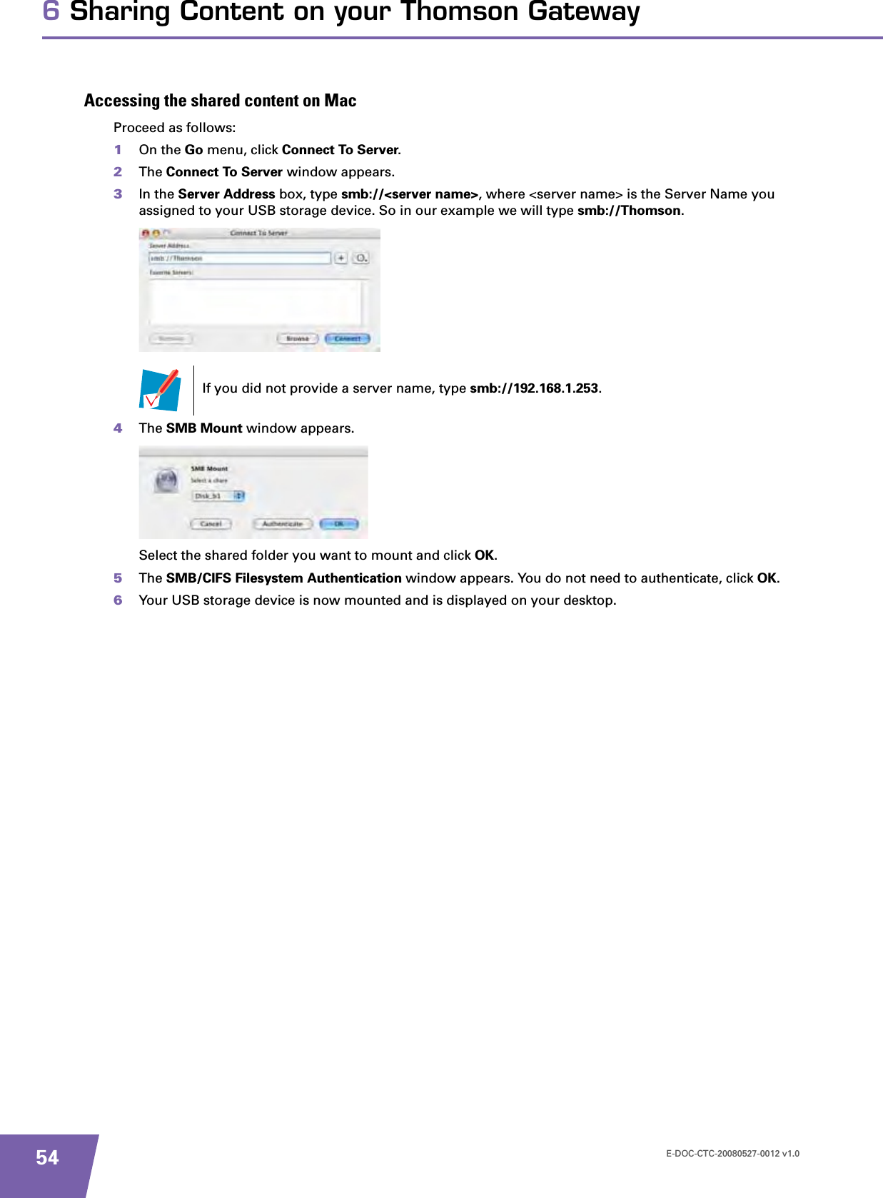 E-DOC-CTC-20080527-0012 v1.0546 Sharing Content on your Thomson GatewayAccessing the shared content on MacProceed as follows:1On the Go menu, click Connect To Server.2The Connect To Server window appears.3In the Server Address box, type smb://&lt;server name&gt;, where &lt;server name&gt; is the Server Name you assigned to your USB storage device. So in our example we will type smb://Thomson.4The SMB Mount window appears.Select the shared folder you want to mount and click OK.5The SMB/CIFS Filesystem Authentication window appears. You do not need to authenticate, click OK.6Your USB storage device is now mounted and is displayed on your desktop.If you did not provide a server name, type smb://192.168.1.253.