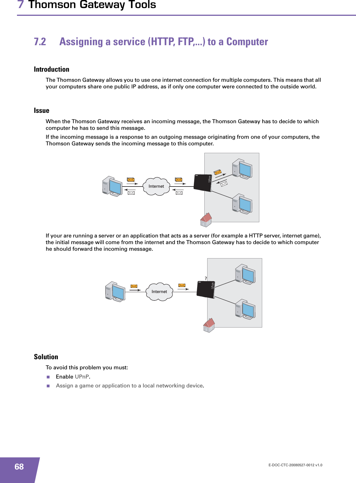 E-DOC-CTC-20080527-0012 v1.0687 Thomson Gateway Tools7.2 Assigning a service (HTTP, FTP,...) to a ComputerIntroductionThe Thomson Gateway allows you to use one internet connection for multiple computers. This means that all your computers share one public IP address, as if only one computer were connected to the outside world.IssueWhen the Thomson Gateway receives an incoming message, the Thomson Gateway has to decide to which computer he has to send this message.If the incoming message is a response to an outgoing message originating from one of your computers, the Thomson Gateway sends the incoming message to this computer.If your are running a server or an application that acts as a server (for example a HTTP server, internet game), the initial message will come from the internet and the Thomson Gateway has to decide to which computer he should forward the incoming message.SolutionTo avoid this problem you must:Enable UPnP.Assign a game or application to a local networking device.InternetInternet?