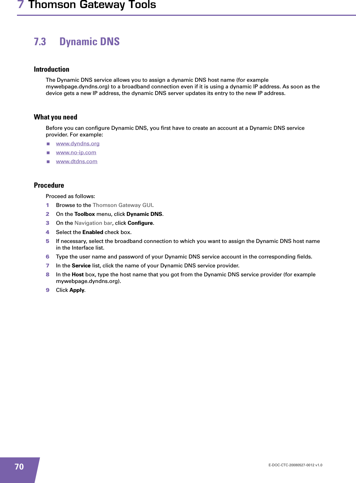 E-DOC-CTC-20080527-0012 v1.0707 Thomson Gateway Tools7.3 Dynamic DNSIntroductionThe Dynamic DNS service allows you to assign a dynamic DNS host name (for example mywebpage.dyndns.org) to a broadband connection even if it is using a dynamic IP address. As soon as the device gets a new IP address, the dynamic DNS server updates its entry to the new IP address.What you needBefore you can configure Dynamic DNS, you first have to create an account at a Dynamic DNS service provider. For example:www.dyndns.orgwww.no-ip.comwww.dtdns.comProcedureProceed as follows: 1Browse to the Thomson Gateway GUI.2On the Toolbox menu, click Dynamic DNS.3On the Navigation bar, click Configure.4Select the Enabled check box.5If necessary, select the broadband connection to which you want to assign the Dynamic DNS host name in the Interface list.6Type the user name and password of your Dynamic DNS service account in the corresponding fields.7In the Service list, click the name of your Dynamic DNS service provider.8In the Host box, type the host name that you got from the Dynamic DNS service provider (for example mywebpage.dyndns.org).9Click Apply.