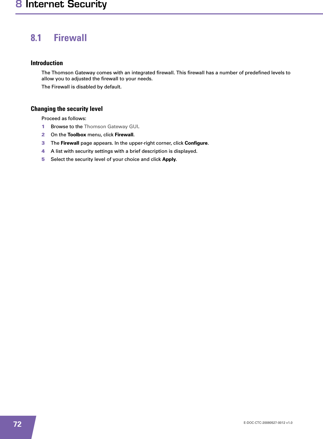 E-DOC-CTC-20080527-0012 v1.0728 Internet Security8.1 FirewallIntroductionThe Thomson Gateway comes with an integrated firewall. This firewall has a number of predefined levels to allow you to adjusted the firewall to your needs.The Firewall is disabled by default.Changing the security levelProceed as follows:1Browse to the Thomson Gateway GUI.2On the Toolbox menu, click Firewall.3The Firewall page appears. In the upper-right corner, click Configure.4A list with security settings with a brief description is displayed.5Select the security level of your choice and click Apply.