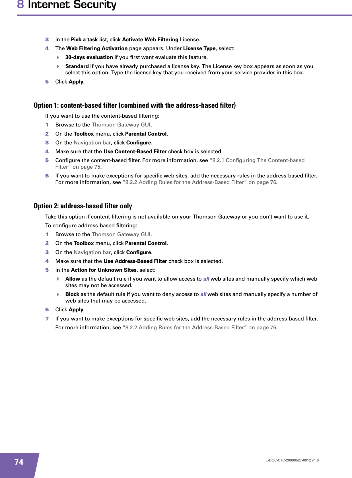 E-DOC-CTC-20080527-0012 v1.0748 Internet Security3In the Pick a task list, click Activate Web Filtering License.4The Web Filtering Activation page appears. Under License Type, select:30-days evaluation if you first want evaluate this feature.Standard if you have already purchased a license key. The License key box appears as soon as you select this option. Type the license key that you received from your service provider in this box.5Click Apply.Option 1: content-based filter (combined with the address-based filter)If you want to use the content-based filtering:1Browse to the Thomson Gateway GUI.2On the Toolbox menu, click Parental Control.3On the Navigation bar, click Configure.4Make sure that the Use Content-Based Filter check box is selected.5Configure the content-based filter. For more information, see “8.2.1 Configuring The Content-based Filter” on page 75.6If you want to make exceptions for specific web sites, add the necessary rules in the address-based filter. For more information, see “8.2.2 Adding Rules for the Address-Based Filter” on page 76.Option 2: address-based filter onlyTake this option if content filtering is not available on your Thomson Gateway or you don’t want to use it.To configure address-based filtering:1Browse to the Thomson Gateway GUI.2On the Toolbox menu, click Parental Control.3On the Navigation bar, click Configure.4Make sure that the Use Address-Based Filter check box is selected.5In the Action for Unknown Sites, select:Allow as the default rule if you want to allow access to all web sites and manually specify which web sites may not be accessed.Block as the default rule if you want to deny access to all web sites and manually specify a number of web sites that may be accessed.6Click Apply.7If you want to make exceptions for specific web sites, add the necessary rules in the address-based filter.For more information, see “8.2.2 Adding Rules for the Address-Based Filter” on page 76.