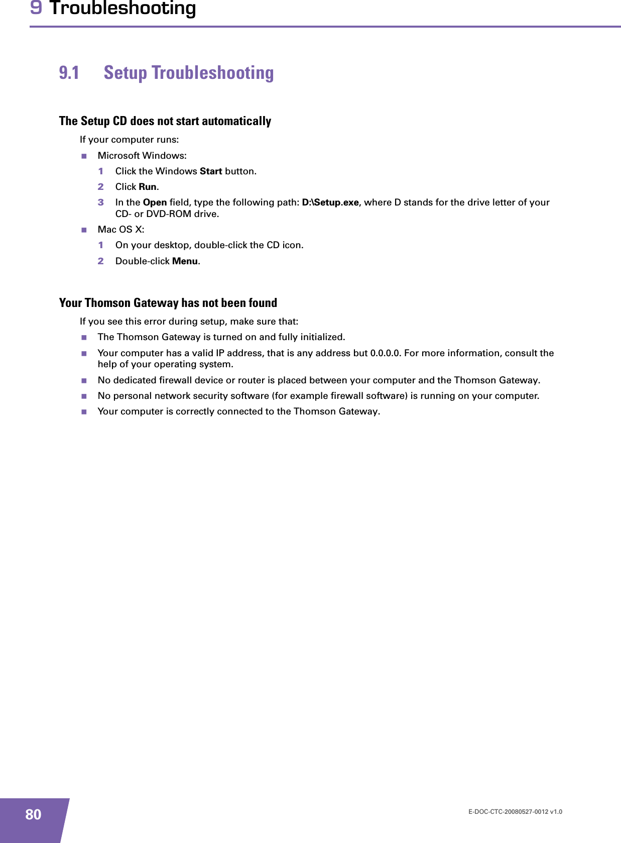 E-DOC-CTC-20080527-0012 v1.0809 Troubleshooting9.1 Setup TroubleshootingThe Setup CD does not start automaticallyIf your computer runs:Microsoft Windows:1Click the Windows Start button.2Click Run.3In the Open field, type the following path: D:\Setup.exe, where D stands for the drive letter of your CD- or DVD-ROM drive.Mac OS X:1On your desktop, double-click the CD icon.2Double-click Menu.Your Thomson Gateway has not been foundIf you see this error during setup, make sure that:The Thomson Gateway is turned on and fully initialized.Your computer has a valid IP address, that is any address but 0.0.0.0. For more information, consult the help of your operating system.No dedicated firewall device or router is placed between your computer and the Thomson Gateway.No personal network security software (for example firewall software) is running on your computer.Your computer is correctly connected to the Thomson Gateway.