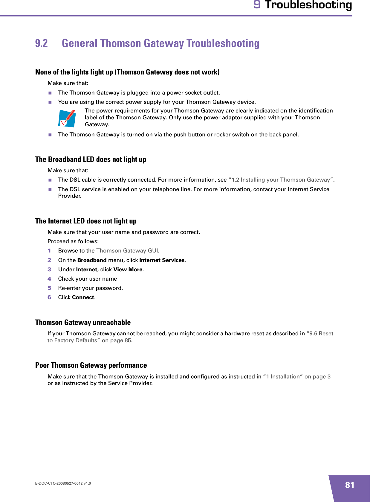 E-DOC-CTC-20080527-0012 v1.0 819 Troubleshooting9.2 General Thomson Gateway TroubleshootingNone of the lights light up (Thomson Gateway does not work)Make sure that:The Thomson Gateway is plugged into a power socket outlet.You are using the correct power supply for your Thomson Gateway device.The Thomson Gateway is turned on via the push button or rocker switch on the back panel.The Broadband LED does not light upMake sure that:The DSL cable is correctly connected. For more information, see “1.2 Installing your Thomson Gateway”.The DSL service is enabled on your telephone line. For more information, contact your Internet Service Provider.The Internet LED does not light upMake sure that your user name and password are correct.Proceed as follows:1Browse to the Thomson Gateway GUI.2On the Broadband menu, click Internet Services.3Under Internet, click View More.4Check your user name 5Re-enter your password.6Click Connect.Thomson Gateway unreachableIf your Thomson Gateway cannot be reached, you might consider a hardware reset as described in “9.6 Reset to Factory Defaults” on page 85.Poor Thomson Gateway performanceMake sure that the Thomson Gateway is installed and configured as instructed in “1 Installation” on page 3or as instructed by the Service Provider.The power requirements for your Thomson Gateway are clearly indicated on the identification label of the Thomson Gateway. Only use the power adaptor supplied with your Thomson Gateway.