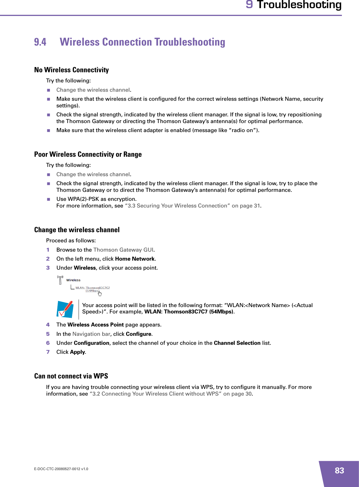 E-DOC-CTC-20080527-0012 v1.0 839 Troubleshooting9.4 Wireless Connection TroubleshootingNo Wireless ConnectivityTry the following:Change the wireless channel.Make sure that the wireless client is configured for the correct wireless settings (Network Name, security settings).Check the signal strength, indicated by the wireless client manager. If the signal is low, try repositioning the Thomson Gateway or directing the Thomson Gateway’s antenna(s) for optimal performance.Make sure that the wireless client adapter is enabled (message like “radio on”).Poor Wireless Connectivity or RangeTry the following:Change the wireless channel.Check the signal strength, indicated by the wireless client manager. If the signal is low, try to place the Thomson Gateway or to direct the Thomson Gateway’s antenna(s) for optimal performance.Use WPA(2)-PSK as encryption.For more information, see “3.3 Securing Your Wireless Connection” on page 31.Change the wireless channelProceed as follows:1Browse to the Thomson Gateway GUI.2On the left menu, click Home Network.3Under Wireless, click your access point.4The Wireless Access Point page appears.5In the Navigation bar, click Configure.6Under Configuration, select the channel of your choice in the Channel Selection list.7Click Apply.Can not connect via WPSIf you are having trouble connecting your wireless client via WPS, try to configure it manually. For more information, see “3.2 Connecting Your Wireless Client without WPS” on page 30.Your access point will be listed in the following format: “WLAN:&lt;Network Name&gt; (&lt;Actual Speed&gt;)”. For example, WLAN: Thomson83C7C7 (54Mbps).