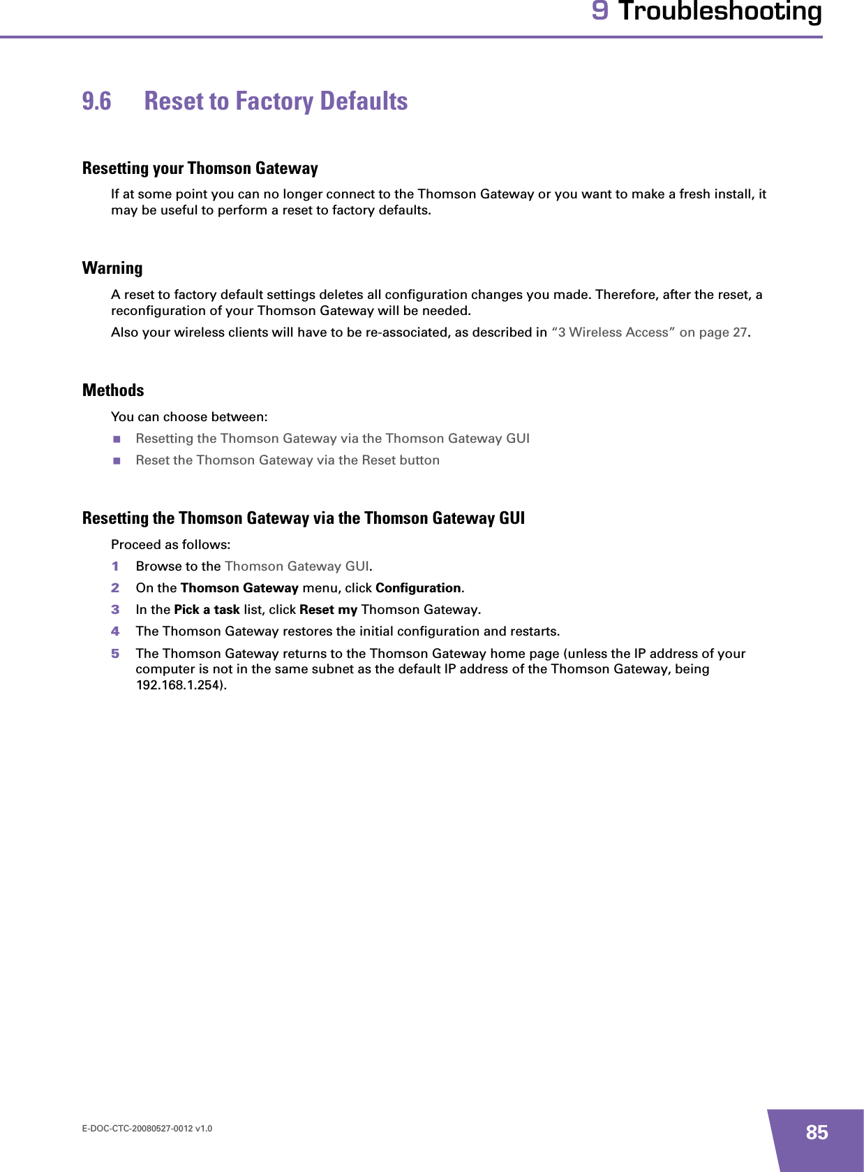 E-DOC-CTC-20080527-0012 v1.0 859 Troubleshooting9.6 Reset to Factory DefaultsResetting your Thomson GatewayIf at some point you can no longer connect to the Thomson Gateway or you want to make a fresh install, it may be useful to perform a reset to factory defaults.WarningA reset to factory default settings deletes all configuration changes you made. Therefore, after the reset, a reconfiguration of your Thomson Gateway will be needed.Also your wireless clients will have to be re-associated, as described in “3 Wireless Access” on page 27.MethodsYou can choose between:Resetting the Thomson Gateway via the Thomson Gateway GUIReset the Thomson Gateway via the Reset buttonResetting the Thomson Gateway via the Thomson Gateway GUIProceed as follows:1Browse to the Thomson Gateway GUI.2On the Thomson Gateway menu, click Configuration.3In the Pick a task list, click Reset my Thomson Gateway.4The Thomson Gateway restores the initial configuration and restarts.5The Thomson Gateway returns to the Thomson Gateway home page (unless the IP address of your computer is not in the same subnet as the default IP address of the Thomson Gateway, being 192.168.1.254).