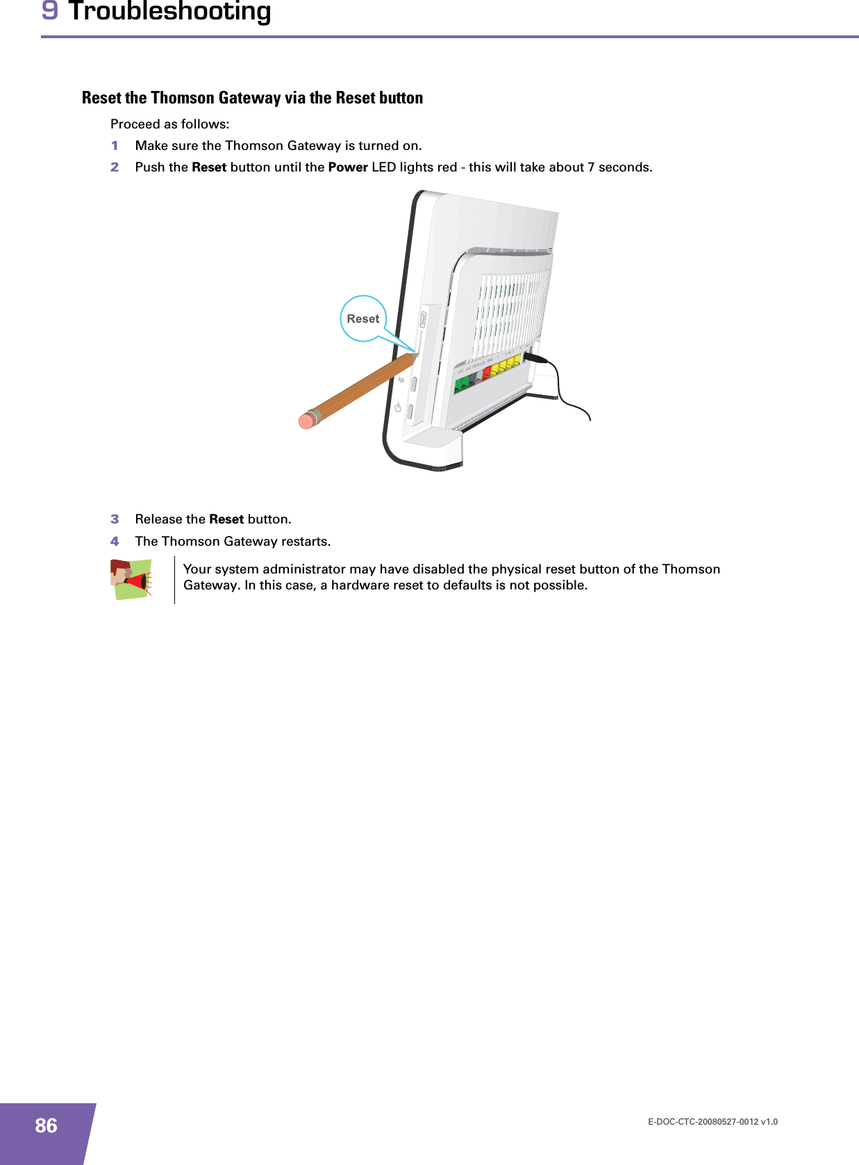 E-DOC-CTC-20080527-0012 v1.0869 TroubleshootingReset the Thomson Gateway via the Reset buttonProceed as follows:1Make sure the Thomson Gateway is turned on.2Push the Reset button until the Power LED lights red - this will take about 7 seconds.3Release the Reset button.4The Thomson Gateway restarts.Your system administrator may have disabled the physical reset button of the Thomson Gateway. In this case, a hardware reset to defaults is not possible.