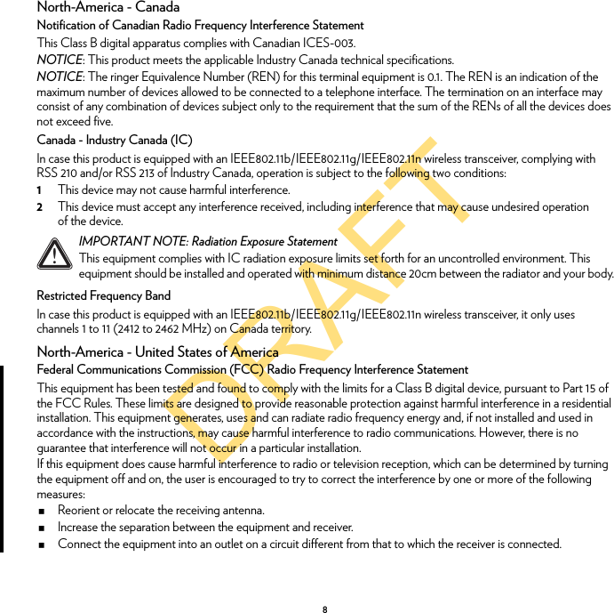 DRAFT8North-America - CanadaNotification of Canadian Radio Frequency Interference StatementThis Class B digital apparatus complies with Canadian ICES-003.NOTICE: This product meets the applicable Industry Canada technical specifications.NOTICE: The ringer Equivalence Number (REN) for this terminal equipment is 0.1. The REN is an indication of the maximum number of devices allowed to be connected to a telephone interface. The termination on an interface may consist of any combination of devices subject only to the requirement that the sum of the RENs of all the devices does not exceed five.Canada - Industry Canada (IC)In case this product is equipped with an IEEE802.11b/IEEE802.11g/IEEE802.11n wireless transceiver, complying with RSS 210 and/or RSS 213 of Industry Canada, operation is subject to the following two conditions:1This device may not cause harmful interference.2This device must accept any interference received, including interference that may cause undesired operation of the device.Restricted Frequency BandIn case this product is equipped with an IEEE802.11b/IEEE802.11g/IEEE802.11n wireless transceiver, it only uses channels 1 to 11 (2412 to 2462 MHz) on Canada territory.North-America - United States of AmericaFederal Communications Commission (FCC) Radio Frequency Interference StatementThis equipment has been tested and found to comply with the limits for a Class B digital device, pursuant to Part 15 of the FCC Rules. These limits are designed to provide reasonable protection against harmful interference in a residential installation. This equipment generates, uses and can radiate radio frequency energy and, if not installed and used in accordance with the instructions, may cause harmful interference to radio communications. However, there is no guarantee that interference will not occur in a particular installation.If this equipment does cause harmful interference to radio or television reception, which can be determined by turning the equipment off and on, the user is encouraged to try to correct the interference by one or more of the following measures:Reorient or relocate the receiving antenna.Increase the separation between the equipment and receiver.Connect the equipment into an outlet on a circuit different from that to which the receiver is connected.!IMPORTANT NOTE: Radiation Exposure StatementThis equipment complies with IC radiation exposure limits set forth for an uncontrolled environment. This equipment should be installed and operated with minimum distance 20cm between the radiator and your body.