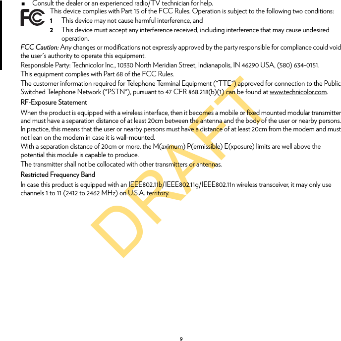 DRAFT9Consult the dealer or an experienced radio/TV technician for help.FCC Caution: Any changes or modifications not expressly approved by the party responsible for compliance could void the user&apos;s authority to operate this equipment.Responsible Party: Technicolor Inc., 10330 North Meridian Street, Indianapolis, IN 46290 USA, (580) 634-0151.This equipment complies with Part 68 of the FCC Rules.The customer information required for Telephone Terminal Equipment (&quot;TTE&quot;) approved for connection to the Public Switched Telephone Network (&quot;PSTN&quot;), pursuant to 47 CFR §68.218(b)(1) can be found at www.technicolor.com.RF-Exposure StatementWhen the product is equipped with a wireless interface, then it becomes a mobile or fixed mounted modular transmitter and must have a separation distance of at least 20cm between the antenna and the body of the user or nearby persons. In practice, this means that the user or nearby persons must have a distance of at least 20cm from the modem and must not lean on the modem in case it is wall-mounted.With a separation distance of 20cm or more, the M(aximum) P(ermissible) E(xposure) limits are well above the potential this module is capable to produce.The transmitter shall not be collocated with other transmitters or antennas.Restricted Frequency BandIn case this product is equipped with an IEEE802.11b/IEEE802.11g/IEEE802.11n wireless transceiver, it may only use channels 1 to 11 (2412 to 2462 MHz) on U.S.A. territory.This device complies with Part 15 of the FCC Rules. Operation is subject to the following two conditions:1This device may not cause harmful interference, and2This device must accept any interference received, including interference that may cause undesired operation.