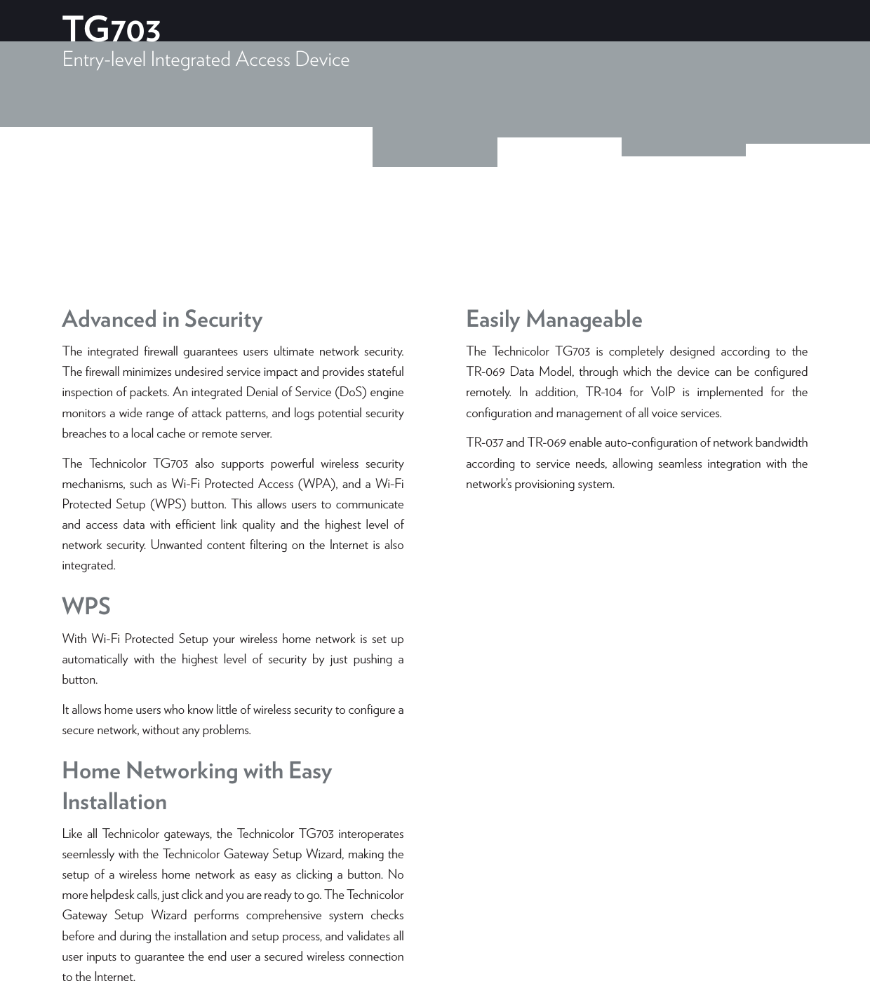 Advanced in SecurityThe integrated ﬁrewall guarantees users ultimate network security. The ﬁrewall minimizes undesired service impact and provides stateful inspection of packets. An integrated Denial of Service (DoS) engine monitors a wide range of attack patterns, and logs potential security breaches to a local cache or remote server.The Technicolor TG703 also supports powerful wireless security mechanisms, such as Wi-Fi Protected Access (WPA), and a Wi-Fi Protected Setup (WPS) button. This allows users to communicate and access data with ecient link quality and the highest level of network security. Unwanted content ﬁltering on the Internet is also integrated.WPSWith Wi-Fi Protected Setup your wireless home network is set up automatically with the highest level of security by just pushing a button.It allows home users who know little of wireless security to conﬁgure a secure network, without any problems.Home Networking with Easy InstallationLike all Technicolor gateways, the Technicolor TG703 interoperates seemlessly with the Technicolor Gateway Setup Wizard, making the setup of a wireless home network as easy as clicking a button. No more helpdesk calls, just click and you are ready to go. The Technicolor Gateway Setup Wizard performs comprehensive system checks before and during the installation and setup process, and validates all user inputs to guarantee the end user a secured wireless connection to the Internet.Easily ManageableThe Technicolor TG703 is completely designed according to the TR-069 Data Model, through which the device can be conﬁgured remotely. In addition, TR-104 for VoIP is implemented for the conﬁguration and management of all voice services. TR-037 and TR-069 enable auto-conﬁguration of network bandwidth according to service needs, allowing seamless integration with the network’s provisioning system.TG703Entry-level Integrated Access Device  