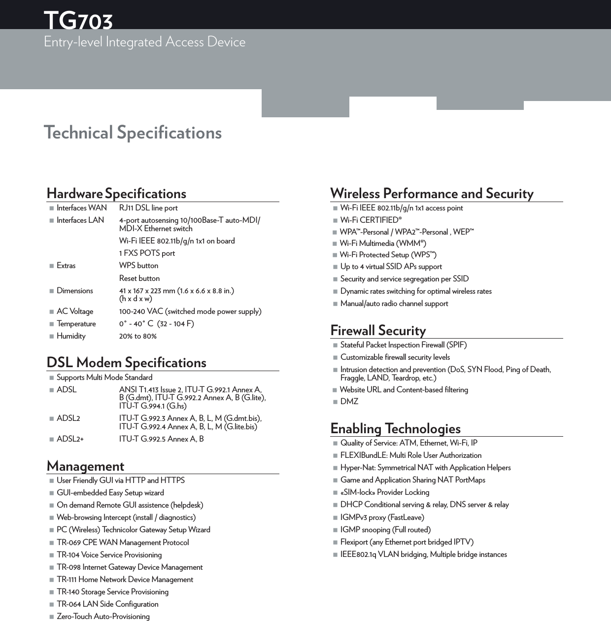 Technical SpeciﬁcationsHardware Speciﬁcations Interfaces WAN RJ11 DSL line port Interfaces LAN 4-port autosensing 10/100Base-T auto-MDI/MDI-X Ethernet switchWi-Fi IEEE 802.11b/g/n 1x1 on board1 FXS POTS port Extras WPS buttonReset button Dimensions  41 x 167 x 223 mm (1.6 x 6.6 x 8.8 in.)(h x d x w) AC Voltage 100-240 VAC (switched mode power supply) Temperature 0° - 40° C  (32 - 104 F)  Humidity 20% to 80% DSL Modem Speciﬁcations Supports Multi Mode Standard ADSL ANSI T1.413 Issue 2, ITU-T G.992.1 Annex A, B (G.dmt), ITU-T G.992.2 Annex A, B (G.lite), ITU-T G.994.1 (G.hs) ADSL2 ITU-T G.992.3 Annex A, B, L, M (G.dmt.bis), ITU-T G.992.4 Annex A, B, L, M (G.lite.bis) ADSL2+  ITU-T G.992.5 Annex A, BManagement User Friendly GUI via HTTP and HTTPS GUI-embedded Easy Setup wizard On demand Remote GUI assistence (helpdesk) Web-browsing Intercept (install / diagnostics) PC (Wireless) Technicolor Gateway Setup Wizard TR-069 CPE WAN Management Protocol TR-104 Voice Service Provisioning TR-098 Internet Gateway Device Management TR-111 Home Network Device Management TR-140 Storage Service Provisioning TR-064 LAN Side Conﬁguration Zero-Touch Auto-ProvisioningWireless Performance and Security Wi-Fi IEEE 802.11b/g/n 1x1 access point Wi-Fi CERTIFIED® WPA™-Personal / WPA2™-Personal , WEP™ Wi-Fi Multimedia (WMM®) Wi-Fi Protected Setup (WPS™) Up to 4 virtual SSID APs support Security and service segregation per SSID Dynamic rates switching for optimal wireless rates Manual/auto radio channel supportFirewall Security Stateful Packet Inspection Firewall (SPIF) Customizable ﬁrewall security levels Intrusion detection and prevention (DoS, SYN Flood, Ping of Death, Fraggle, LAND, Teardrop, etc.) Website URL and Content-based ﬁltering DMZEnabling Technologies Quality of Service: ATM, Ethernet, Wi-Fi, IP FLEXIBundLE: Multi Role User Authorization Hyper-Nat: Symmetrical NAT with Application Helpers Game and Application Sharing NAT PortMaps «SIM-lock» Provider Locking DHCP Conditional serving &amp; relay, DNS server &amp; relay IGMPv3 proxy (FastLeave) IGMP snooping (Full routed) Flexiport (any Ethernet port bridged IPTV) IEEE802.1q VLAN bridging, Multiple bridge instancesTG703Entry-level Integrated Access Device  