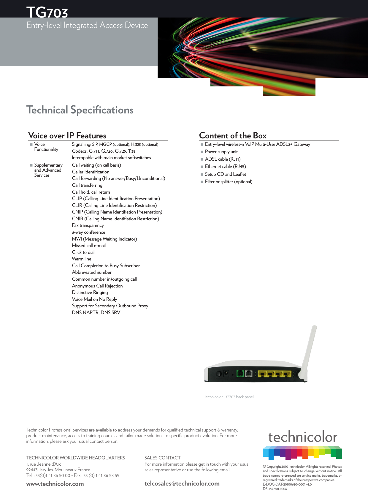 © Copyright 2010 Technicolor. All rights reserved. Photos and speciﬁcations subject to change without notice. All trade names referenced are service marks, trademarks, or registered trademarks of their respective companies.E-DOC-DAT-20100630-0001 v1.0DS-136-v01-1006Technical Speciﬁcations Voice over IP Features Voice FunctionalitySignalling: SIP, MGCP (optional), H.323 (optional)Codecs: G.711, G.726, G.729, T.38Interopable with main market softswitches Supplementary and Advanced ServicesCall waiting (on call basis)Caller IdentiﬁcationCall forwarding (No answer/Busy/Unconditional)Call transferringCall hold, call returnCLIP (Calling Line Identiﬁcation Presentation)CLIR (Calling Line Identiﬁcation Restriction)CNIP (Calling Name Identiﬁation Presentation)CNIR (Calling Name Identiﬁation Restriction)Fax transparency3-way conferenceMWI (Message Waiting Indicator)Missed call e-mailClick to dialWarm lineCall Completion to Busy SubscriberAbbreviated numberCommon number in/outgoing callAnonymous Call RejectionDistinctive RingingVoice Mail on No ReplySupport for Secondary Outbound ProxyDNS NAPTR, DNS SRVContent of the Box Entry-level wireless-n VoIP Multi-User ADSL2+ Gateway Power supply unit ADSL cable (RJ11) Ethernet cable (RJ45) Setup CD and Leaﬂet Filter or splitter (optional)Technicolor TG703 back panelTG703Entry-level Integrated Access Device  TECHNICOLOR WORLDWIDE HEADQUARTERS1, rue Jeanne d’Arc  92443  Issy-les-Moulineaux FranceTel. : 33(0)1 41 86 50 00 - Fax : 33 (0) 1 41 86 58 59www.technicolor.com SALES CONTACTFor more information please get in touch with your usual sales representative or use the following email:telcosales@technicolor.comTechnicolor Professional Services are available to address your demands for qualiﬁed technical support &amp; warranty, product maintenance, access to training courses and tailor-made solutions to speciﬁc product evolution. For more information, please ask your usual contact person.