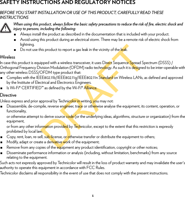 DRAFT3SAFETY INSTRUCTIONS AND REGULATORY NOTICESBEFORE YOU START INSTALLATION OR USE OF THIS PRODUCT, CAREFULLY READ THESE INSTRUCTIONSWirelessIn case this product is equipped with a wireless transceiver, it uses Direct Sequence Spread Spectrum (DSSS) /Orthogonal Frequency Division Modulation (OFDM) radio technology. As such it is designed to be inter-operable with any other wireless DSSS/OFDM type product that:Complies with the IEEE802.11b/IEEE802.11g/IEEE802.11n Standard on Wireless LANs, as defined and approved by the Institute of Electrical and Electronics Engineers.Is Wi-Fi® CERTIFIED™ as defined by the Wi-Fi® Alliance.DirectiveUnless express and prior approval by Technicolor in writing, you may not:Disassemble, de-compile, reverse engineer, trace or otherwise analyse the equipment, its content, operation, or functionality,or otherwise attempt to derive source code (or the underlying ideas, algorithms, structure or organization) from the equipment,or from any other information provided by Technicolor, except to the extent that this restriction is expressly prohibited by local law;Copy, rent, loan, re-sell, sub-license, or otherwise transfer or distribute the equipment to others;Modify, adapt or create a derivative work of the equipment;Remove from any copies of the equipment any product identification, copyright or other notices;Disseminate performance information or analysis (including, without limitation, benchmarks) from any source relating to the equipment.Such acts not expressly approved by Technicolor will result in the loss of product warranty and may invalidate the user&apos;s authority to operate this equipment in accordance with FCC Rules.Technicolor disclaims all responsibility in the event of use that does not comply with the present instructions.!When using this product, always follow the basic safety precautions to reduce the risk of fire, electric shock and injury to persons, including the following:Always install the product as described in the documentation that is included with your product.Avoid using this product during an electrical storm. There may be a remote risk of electric shock from lightning.Do not use this product to report a gas leak in the vicinity of the leak.