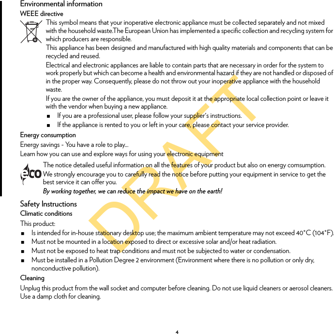 DRAFT4Environmental informationWEEE directiveEnergy consumptionEnergy savings - You have a role to play...Learn how you can use and explore ways for using your electronic equipmentSafety InstructionsClimatic conditionsThis product:Is intended for in-house stationary desktop use; the maximum ambient temperature may not exceed 40°C (104°F).Must not be mounted in a location exposed to direct or excessive solar and/or heat radiation.Must not be exposed to heat trap conditions and must not be subjected to water or condensation.Must be installed in a Pollution Degree 2 environment (Environment where there is no pollution or only dry, nonconductive pollution).CleaningUnplug this product from the wall socket and computer before cleaning. Do not use liquid cleaners or aerosol cleaners. Use a damp cloth for cleaning.This symbol means that your inoperative electronic appliance must be collected separately and not mixed with the household waste.The European Union has implemented a specific collection and recycling system for which producers are responsible.This appliance has been designed and manufactured with high quality materials and components that can be recycled and reused.Electrical and electronic appliances are liable to contain parts that are necessary in order for the system to work properly but which can become a health and environmental hazard if they are not handled or disposed of in the proper way. Consequently, please do not throw out your inoperative appliance with the household waste.If you are the owner of the appliance, you must deposit it at the appropriate local collection point or leave it with the vendor when buying a new appliance.If you are a professional user, please follow your supplier&apos;s instructions.If the appliance is rented to you or left in your care, please contact your service provider.The notice detailed useful information on all the features of your product but also on energy comsumption.We strongly encourage you to carefully read the notice before putting your equipment in service to get the best service it can offer you.By working together, we can reduce the impact we have on the earth!