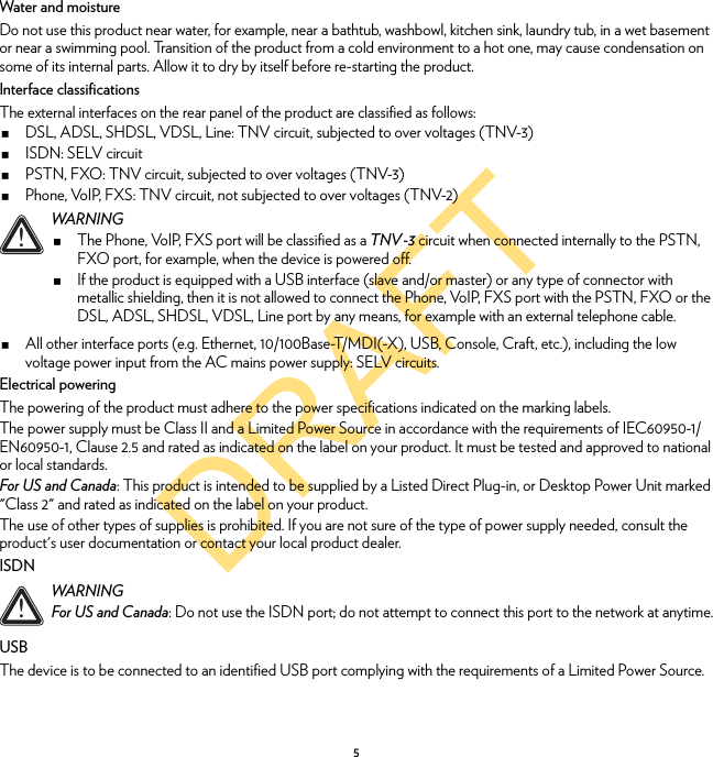 DRAFT5Water and moistureDo not use this product near water, for example, near a bathtub, washbowl, kitchen sink, laundry tub, in a wet basement or near a swimming pool. Transition of the product from a cold environment to a hot one, may cause condensation on some of its internal parts. Allow it to dry by itself before re-starting the product.Interface classificationsThe external interfaces on the rear panel of the product are classified as follows:DSL, ADSL, SHDSL, VDSL, Line: TNV circuit, subjected to over voltages (TNV-3)ISDN: SELV circuitPSTN, FXO: TNV circuit, subjected to over voltages (TNV-3)Phone, VoIP, FXS: TNV circuit, not subjected to over voltages (TNV-2)All other interface ports (e.g. Ethernet, 10/100Base-T/MDI(-X), USB, Console, Craft, etc.), including the low voltage power input from the AC mains power supply: SELV circuits.Electrical poweringThe powering of the product must adhere to the power specifications indicated on the marking labels.The power supply must be Class II and a Limited Power Source in accordance with the requirements of IEC60950-1/ EN60950-1, Clause 2.5 and rated as indicated on the label on your product. It must be tested and approved to national or local standards.For US and Canada: This product is intended to be supplied by a Listed Direct Plug-in, or Desktop Power Unit marked &quot;Class 2&quot; and rated as indicated on the label on your product.The use of other types of supplies is prohibited. If you are not sure of the type of power supply needed, consult the product&apos;s user documentation or contact your local product dealer.ISDNUSBThe device is to be connected to an identified USB port complying with the requirements of a Limited Power Source.!WARNINGThe Phone, VoIP, FXS port will be classified as a TNV-3 circuit when connected internally to the PSTN, FXO port, for example, when the device is powered off.If the product is equipped with a USB interface (slave and/or master) or any type of connector with metallic shielding, then it is not allowed to connect the Phone, VoIP, FXS port with the PSTN, FXO or the DSL, ADSL, SHDSL, VDSL, Line port by any means, for example with an external telephone cable.!WARNINGFor US and Canada: Do not use the ISDN port; do not attempt to connect this port to the network at anytime.