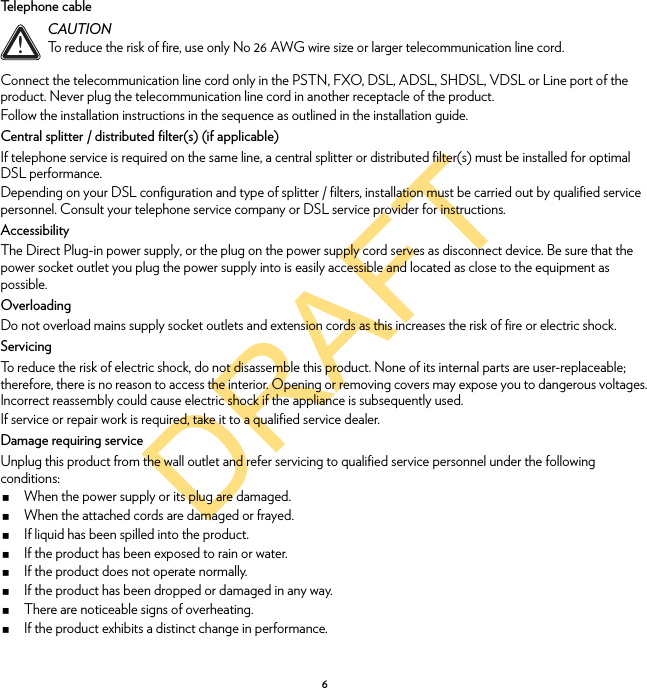 DRAFT6Telephone cableConnect the telecommunication line cord only in the PSTN, FXO, DSL, ADSL, SHDSL, VDSL or Line port of the product. Never plug the telecommunication line cord in another receptacle of the product.Follow the installation instructions in the sequence as outlined in the installation guide.Central splitter / distributed filter(s) (if applicable)If telephone service is required on the same line, a central splitter or distributed filter(s) must be installed for optimal DSL performance.Depending on your DSL configuration and type of splitter / filters, installation must be carried out by qualified service personnel. Consult your telephone service company or DSL service provider for instructions.AccessibilityThe Direct Plug-in power supply, or the plug on the power supply cord serves as disconnect device. Be sure that the power socket outlet you plug the power supply into is easily accessible and located as close to the equipment as possible.OverloadingDo not overload mains supply socket outlets and extension cords as this increases the risk of fire or electric shock.ServicingTo reduce the risk of electric shock, do not disassemble this product. None of its internal parts are user-replaceable; therefore, there is no reason to access the interior. Opening or removing covers may expose you to dangerous voltages. Incorrect reassembly could cause electric shock if the appliance is subsequently used.If service or repair work is required, take it to a qualified service dealer.Damage requiring serviceUnplug this product from the wall outlet and refer servicing to qualified service personnel under the following conditions:When the power supply or its plug are damaged.When the attached cords are damaged or frayed.If liquid has been spilled into the product.If the product has been exposed to rain or water.If the product does not operate normally.If the product has been dropped or damaged in any way.There are noticeable signs of overheating.If the product exhibits a distinct change in performance.!CAUTIONTo reduce the risk of fire, use only No 26 AWG wire size or larger telecommunication line cord.