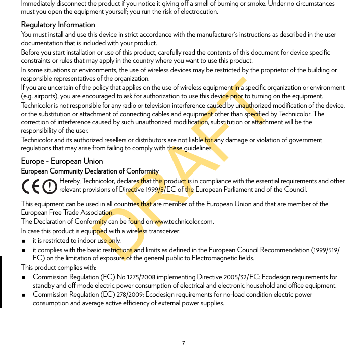 DRAFT7Immediately disconnect the product if you notice it giving off a smell of burning or smoke. Under no circumstances must you open the equipment yourself; you run the risk of electrocution.Regulatory InformationYou must install and use this device in strict accordance with the manufacturer&apos;s instructions as described in the user documentation that is included with your product.Before you start installation or use of this product, carefully read the contents of this document for device specific constraints or rules that may apply in the country where you want to use this product.In some situations or environments, the use of wireless devices may be restricted by the proprietor of the building or responsible representatives of the organization.If you are uncertain of the policy that applies on the use of wireless equipment in a specific organization or environment (e.g. airports), you are encouraged to ask for authorization to use this device prior to turning on the equipment.Technicolor is not responsible for any radio or television interference caused by unauthorized modification of the device, or the substitution or attachment of connecting cables and equipment other than specified by Technicolor. The correction of interference caused by such unauthorized modification, substitution or attachment will be the responsibility of the user.Technicolor and its authorized resellers or distributors are not liable for any damage or violation of government regulations that may arise from failing to comply with these guidelines.Europe - European UnionEuropean Community Declaration of ConformityThis equipment can be used in all countries that are member of the European Union and that are member of the European Free Trade Association.The Declaration of Conformity can be found on www.technicolor.com.In case this product is equipped with a wireless transceiver:it is restricted to indoor use only.it complies with the basic restrictions and limits as defined in the European Council Recommendation (1999/519/EC) on the limitation of exposure of the general public to Electromagnetic fields.This product complies with:Commission Regulation (EC) No 1275/2008 implementing Directive 2005/32/EC: Ecodesign requirements for standby and off mode electric power consumption of electrical and electronic household and office equipment.Commission Regulation (EC) 278/2009: Ecodesign requirements for no-load condition electric power consumption and average active efficiency of external power supplies.!Hereby, Technicolor, declares that this product is in compliance with the essential requirements and other relevant provisions of Directive 1999/5/EC of the European Parliament and of the Council.
