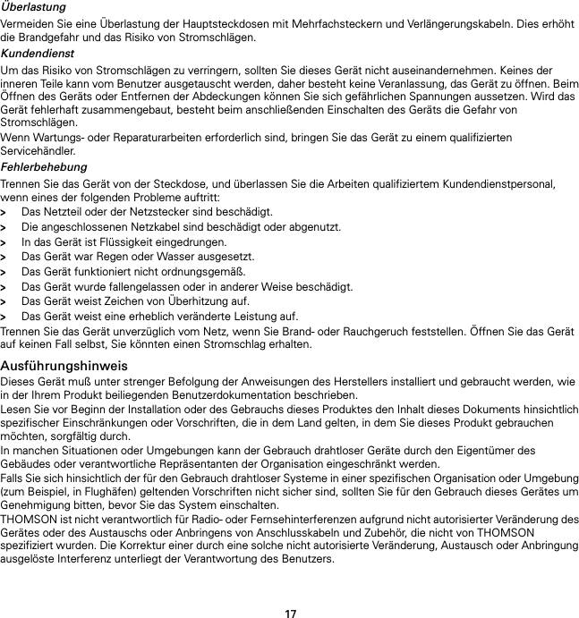 17ÜberlastungVermeiden Sie eine Überlastung der Hauptsteckdosen mit Mehrfachsteckern und Verlängerungskabeln. Dies erhöht die Brandgefahr und das Risiko von Stromschlägen.KundendienstUm das Risiko von Stromschlägen zu verringern, sollten Sie dieses Gerät nicht auseinandernehmen. Keines der inneren Teile kann vom Benutzer ausgetauscht werden, daher besteht keine Veranlassung, das Gerät zu öffnen. Beim Öffnen des Geräts oder Entfernen der Abdeckungen können Sie sich gefährlichen Spannungen aussetzen. Wird das Gerät fehlerhaft zusammengebaut, besteht beim anschließenden Einschalten des Geräts die Gefahr von Stromschlägen.Wenn Wartungs- oder Reparaturarbeiten erforderlich sind, bringen Sie das Gerät zu einem qualifizierten Servicehändler.FehlerbehebungTrennen Sie das Gerät von der Steckdose, und überlassen Sie die Arbeiten qualifiziertem Kundendienstpersonal, wenn eines der folgenden Probleme auftritt:&gt;Das Netzteil oder der Netzstecker sind beschädigt.&gt;Die angeschlossenen Netzkabel sind beschädigt oder abgenutzt.&gt;In das Gerät ist Flüssigkeit eingedrungen.&gt;Das Gerät war Regen oder Wasser ausgesetzt.&gt;Das Gerät funktioniert nicht ordnungsgemäß.&gt;Das Gerät wurde fallengelassen oder in anderer Weise beschädigt.&gt;Das Gerät weist Zeichen von Überhitzung auf.&gt;Das Gerät weist eine erheblich veränderte Leistung auf.Trennen Sie das Gerät unverzüglich vom Netz, wenn Sie Brand- oder Rauchgeruch feststellen. Öffnen Sie das Gerät auf keinen Fall selbst, Sie könnten einen Stromschlag erhalten.AusführungshinweisDieses Gerät muß unter strenger Befolgung der Anweisungen des Herstellers installiert und gebraucht werden, wie in der Ihrem Produkt beiliegenden Benutzerdokumentation beschrieben.Lesen Sie vor Beginn der Installation oder des Gebrauchs dieses Produktes den Inhalt dieses Dokuments hinsichtlich spezifischer Einschränkungen oder Vorschriften, die in dem Land gelten, in dem Sie dieses Produkt gebrauchen möchten, sorgfältig durch.In manchen Situationen oder Umgebungen kann der Gebrauch drahtloser Geräte durch den Eigentümer des Gebäudes oder verantwortliche Repräsentanten der Organisation eingeschränkt werden.Falls Sie sich hinsichtlich der für den Gebrauch drahtloser Systeme in einer spezifischen Organisation oder Umgebung (zum Beispiel, in Flughäfen) geltenden Vorschriften nicht sicher sind, sollten Sie für den Gebrauch dieses Gerätes um Genehmigung bitten, bevor Sie das System einschalten.THOMSON ist nicht verantwortlich für Radio- oder Fernsehinterferenzen aufgrund nicht autorisierter Veränderung des Gerätes oder des Austauschs oder Anbringens von Anschlusskabeln und Zubehör, die nicht von THOMSON spezifiziert wurden. Die Korrektur einer durch eine solche nicht autorisierte Veränderung, Austausch oder Anbringung ausgelöste Interferenz unterliegt der Verantwortung des Benutzers.