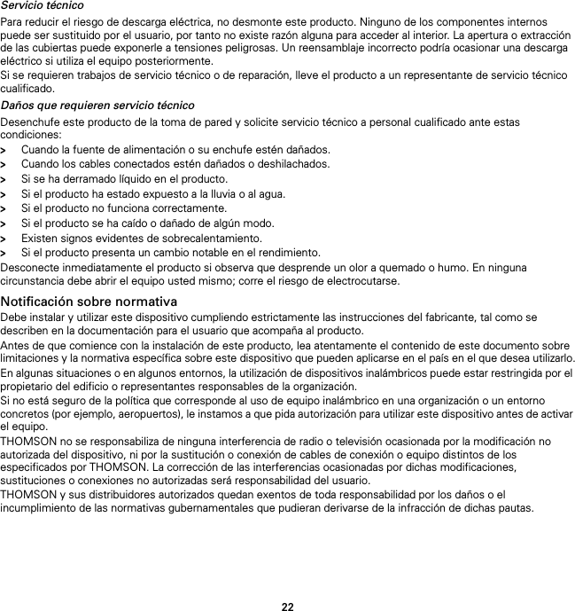 22Servicio técnicoPara reducir el riesgo de descarga eléctrica, no desmonte este producto. Ninguno de los componentes internos puede ser sustituido por el usuario, por tanto no existe razón alguna para acceder al interior. La apertura o extracción de las cubiertas puede exponerle a tensiones peligrosas. Un reensamblaje incorrecto podría ocasionar una descarga eléctrico si utiliza el equipo posteriormente.Si se requieren trabajos de servicio técnico o de reparación, lleve el producto a un representante de servicio técnico cualificado.Daños que requieren servicio técnicoDesenchufe este producto de la toma de pared y solicite servicio técnico a personal cualificado ante estas condiciones:&gt;Cuando la fuente de alimentación o su enchufe estén dañados.&gt;Cuando los cables conectados estén dañados o deshilachados.&gt;Si se ha derramado líquido en el producto.&gt;Si el producto ha estado expuesto a la lluvia o al agua.&gt;Si el producto no funciona correctamente.&gt;Si el producto se ha caído o dañado de algún modo.&gt;Existen signos evidentes de sobrecalentamiento.&gt;Si el producto presenta un cambio notable en el rendimiento.Desconecte inmediatamente el producto si observa que desprende un olor a quemado o humo. En ninguna circunstancia debe abrir el equipo usted mismo; corre el riesgo de electrocutarse.Notificación sobre normativaDebe instalar y utilizar este dispositivo cumpliendo estrictamente las instrucciones del fabricante, tal como se describen en la documentación para el usuario que acompaña al producto.Antes de que comience con la instalación de este producto, lea atentamente el contenido de este documento sobre limitaciones y la normativa específica sobre este dispositivo que pueden aplicarse en el país en el que desea utilizarlo.En algunas situaciones o en algunos entornos, la utilización de dispositivos inalámbricos puede estar restringida por el propietario del edificio o representantes responsables de la organización.Si no está seguro de la política que corresponde al uso de equipo inalámbrico en una organización o un entorno concretos (por ejemplo, aeropuertos), le instamos a que pida autorización para utilizar este dispositivo antes de activar el equipo.THOMSON no se responsabiliza de ninguna interferencia de radio o televisión ocasionada por la modificación no autorizada del dispositivo, ni por la sustitución o conexión de cables de conexión o equipo distintos de los especificados por THOMSON. La corrección de las interferencias ocasionadas por dichas modificaciones, sustituciones o conexiones no autorizadas será responsabilidad del usuario.THOMSON y sus distribuidores autorizados quedan exentos de toda responsabilidad por los daños o el incumplimiento de las normativas gubernamentales que pudieran derivarse de la infracción de dichas pautas.