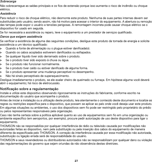 27SobrecargaNão sobrecarregue as saídas principais e os fios de extensão porque isso aumenta o risco de incêndio ou choque elétrico.AssistênciaPara reduzir o risco de choque elétrico, não desmonte este produto. Nenhuma de suas partes internas devem ser substituídas pelo usuário; sendo assim, não há motivo para acessar o interior do equipamento. A abertura ou remoção das tampas pode expor o usuário a tensões perigosas. A remontagem incorreta pode causar choque elétrico se o dispositivo for usado em seguida.Se for necessária a assistência ou reparo, leve o equipamento a um prestador de serviços qualificado.Danos que exigem assistênciaSe verificar a existência de alguma das seguintes condições, desligue este produto da tomada de energia e solicite assistência a um técnico qualificado:&gt;Quando a fonte de alimentação ou o plugue estiver danificada(o).&gt;Quando os cabos acoplados estiverem danificados ou esfiapados.&gt;Se qualquer líquido tiver sido derramado sobre o produto.&gt;Se o produto tiver sido exposto à chuva ou água.&gt;Se o produto não funcionar normalmente.&gt;Se o produto tiver caído ou estiver danificado de alguma forma.&gt;Se o produto apresentar uma mudança perceptível no desempenho.&gt;Não há sinais perceptíveis de superaquecimento.Desligue imediatamente o produto, se ele exalar cheiro de queimado ou fumaça. Em hipótese alguma você deverá abrir o equipamento; há risco de eletrocussão.Notificação sobre a regulamentaçãoInstale e utilize este dispositivo observando rigorosamente as instruções do fabricante, conforme escrito na documentação do usuário que acompanha o produto.Antes de iniciar a instalação ou a utilização deste produto, leia atentamente o conteúdo deste documento e localize as regras ou restrições específica para o dispositivo, que possam se aplicar ao país onde você deseja usar este produto.Em algumas situações ou ambientes, o uso dos dispositivos sem fio pode ser restringido pelo proprietário do prédio ou pelos representantes responsáveis pela organização.Caso não tenha certeza sobre a política aplicável quanto ao uso de equipamentos sem fio em uma organização ou ambiente específico (em aeroportos, por exemplo), procure pedir autorização de uso deste dispositivo para ligar o equipamento.THOMSON não se responsabiliza por qualquer interferência de rádio ou televisão causada por modificações não autorizadas feitas ao dispositivo, nem pela substituição ou pela inserção dos cabos do equipamento de maneira diferente da especificada pelo THOMSON. A correção da interferência causada por essa modificação não autorizada, substituição ou ligação errada será de responsabilidade do usuário.THOMSON e seus revendedores ou distribuidores autorizados não se responsabilizam por qualquer dano ou violação das regulamentações do governo que sejam oriundas da não observância destas diretrizes.